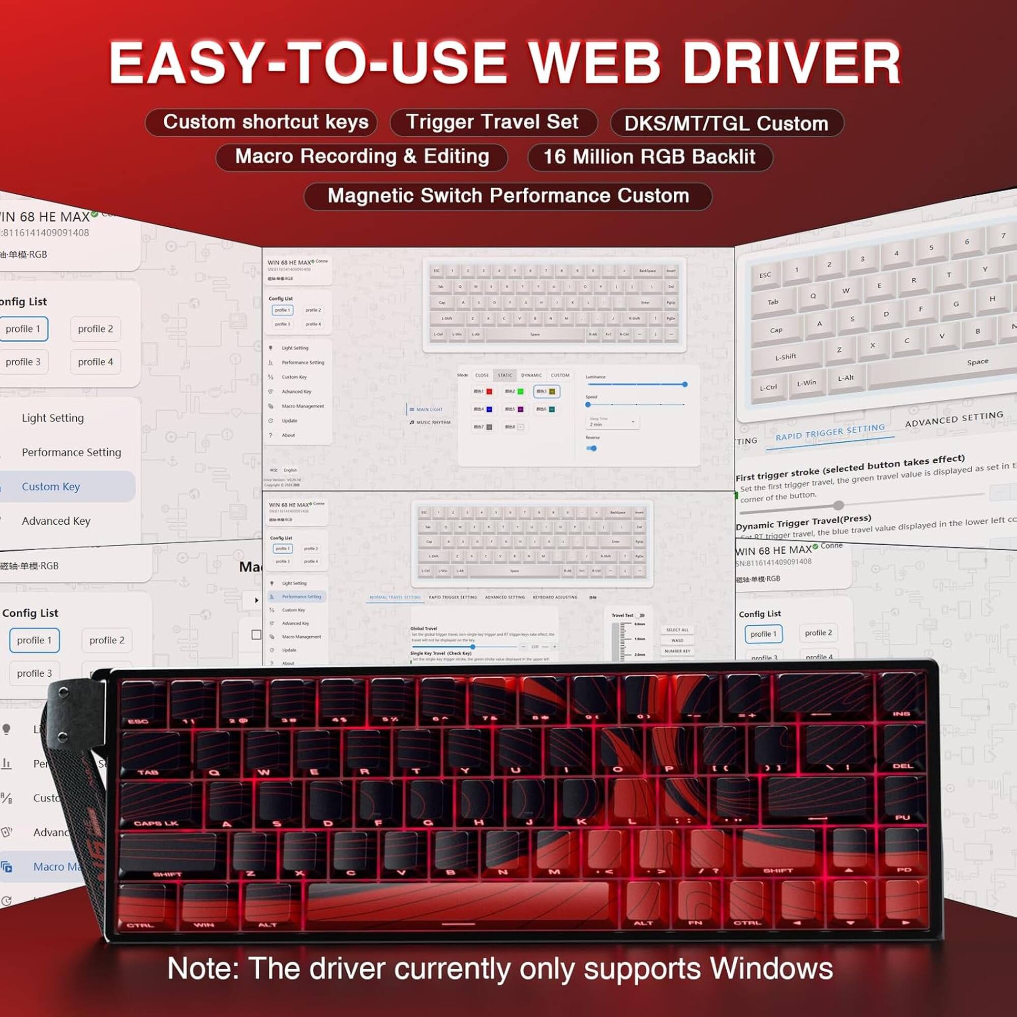 EASY-TO-USE WEB DRIVER

Custom shortcut keys
Trigger Travel Set
DKS/MT/TGL Custom
Macro Recording & Editing
16 Million RGB Backlit
Magnetic Switch Performance Custom

WIN 68 HE MAX
SN:8116141409091408

Config List
profile 1
profile 2
profile 3
profile 4

Light Setting
Performance Setting
Custom Key

Advanced Key

Config List
profile 1
profile 2
profile 3
profile 4

Note: The driver currently only supports Windows