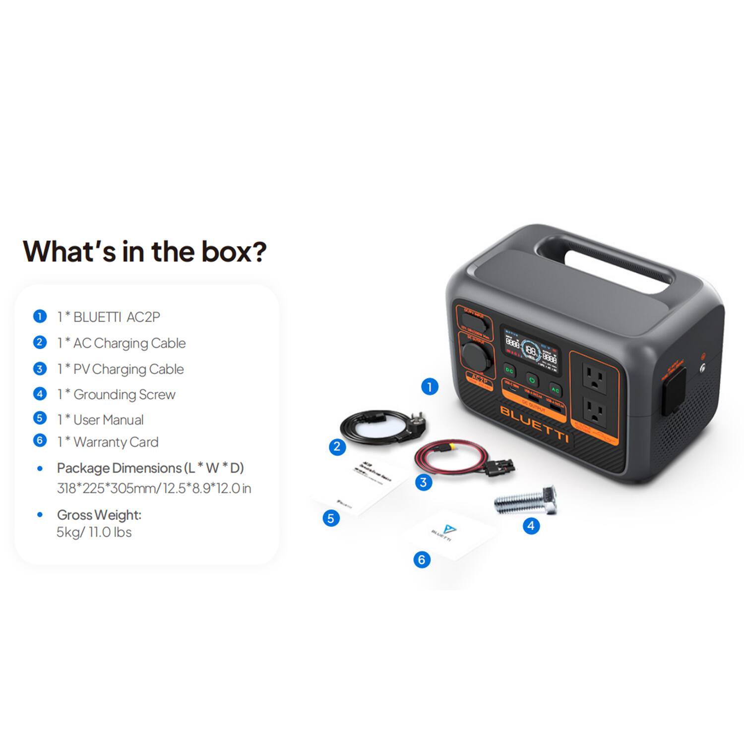 What's in the box?
1. BLUETTI AC2P
2. AC Charging Cable
3. PV Charging Cable
4. Grounding Screw
5. User Manual
6. Warranty Card
Package Dimensions (L W D)
318 225 225*305mm/12.5*8.9*12.0in
912.0in
2 - 1 3 i
88 CST -- - MS SIO.
BLUETTI Gross Weight: 5kg/11.0 lbs