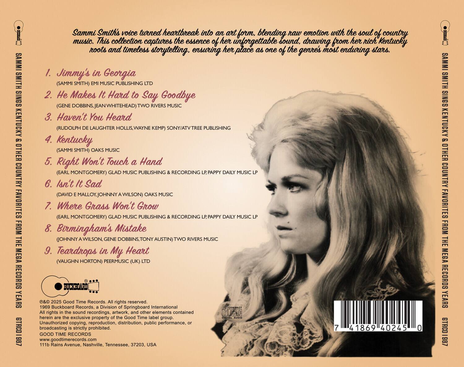 Sammi Smith's voice turned heartbreak into an art form, blending raw emotion with the soul of country music. This collection captures the essence of her unforgettable sound, drawing from her rich Kentucky roots and timeless storytelling, ensuring her place as one of the genre's most enduring stars.

1. Jimmy's in Georgia  
   (SAMMI SMITH) EMI MUSIC PUBLISHING LTD

2. He Makes It Hard to Say Goodbye  
   (GENE DOBBINS, JEAN WHITEHEAD) TWO RIVERS MUSIC

3. Haven't You Heard  
   (RUDOLPH DE LAUGHTER HOLLIS, WAYNE KEMP) SONY/ATV TREE PUBLISHING

4. Kentucky  
   (SAMMI SMITH) OAKS MUSIC

5. Right Won't Touch a Hand  
   (EARL MONTGOMERY) GLAD MUSIC PUBLISHING RECORDING LP; PAPPY DAILY MUSIC LP

6. Isn't It Sad  
   (DAVID E MALLORY, JOHNNY A WILSON) OAKS MUSIC

7. Where Grass Won't Grow  
   (EARL MONTGOMERY) GLAD MUSIC PUBLISHING RECORDING LP; PAPPY DAILY MUSIC LP

8. Birmingham's Mistake  
   (JOHNNY A WILSON, GENE DOBBINS, TONY AUSTIN) TWO RIVERS MUSIC

9. Teardrops in My Heart  
   (VAUGHN HORTON) PERMUSIC (UK) LTD

© 2025 Good Time Records, a Division of Springboard International. All rights in the sound recordings, artwork, and other elements contained herein are the exclusive property of Good Time Records. Unauthorized copying, reproduction, distribution, public performance, or broadcasting is strictly prohibited.

GOOD TIME RECORDS  
www.goodtimerecords.com  
111b Rains Avenue, Nashville, Tennessee, 37203, USA

© 1969 Buckboard Records. All rights reserved.

GTRO1 1887

7 41869 40245 0