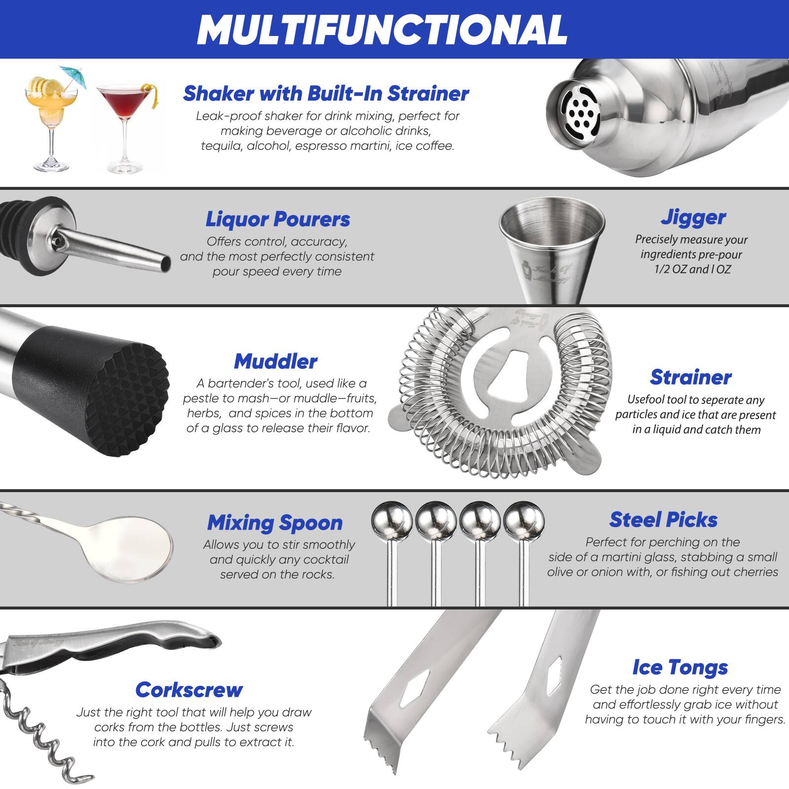 **MULTIFUNCTIONAL**

- **Shaker with Built-In Strainer**
  - Leak-proof shaker for drink mixing, perfect for making beverage or alcoholic drinks, tequila, alcohol, espresso martini, ice coffee.

- **Liquor Pourers**
  - Offers control, accuracy, and the most perfectly consistent pour speed every time.

- **Jigger**
  - Precisely measure your ingredients pre-pour 1/2 OZ and 1 OZ.

- **Muddler**
  - A bartender's tool, used like a pestle to mash—or muddle—fruits, herbs, and spices in the bottom of a glass to release their flavor.

- **Strainer**
  - Useful tool to separate any particles and ice that are present in a liquid and catch them.

- **Mixing Spoon**
  - Allows you to stir smoothly and quickly any cocktail served on the rocks.

- **Steel Picks**
  - Perfect for perching on the side of a martini glass, stabbing a small olive or onion with, or fishing out cherries.

- **Corkscrew**
  - Just the right tool that will help you draw corks from the bottles. Just screws into the cork and pulls to extract it.

