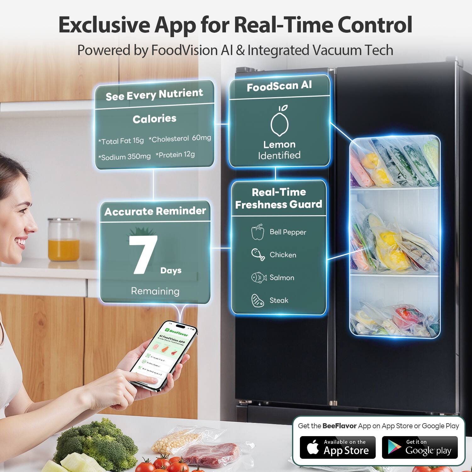 Exclusive App for Real-Time Control  
Powered by FoodVision AI & Integrated Vacuum Tech  

See Every Nutrient  
Calories  
*Total Fat 15g  
*Cholesterol 60mg  
*Sodium 350mg  
*Protein 12g  

FoodScan AI  
Lemon Identified  

Real-Time Freshness Guard  
Bell Pepper  
Chicken  
Salmon  
Steak  

Accurate Reminder  
7 Days Remaining  

Get the BeeFlavor App on App Store or Google Play  
Available on the App Store  
Get it on Google Play
