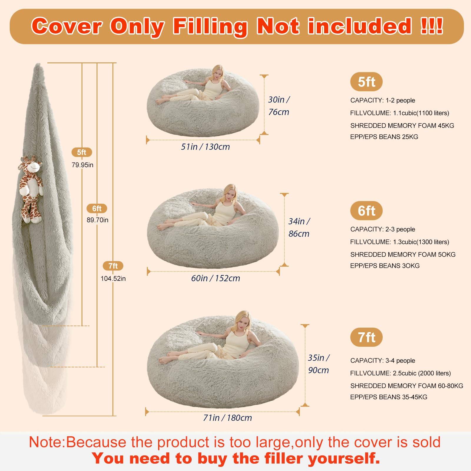 Cover Only Filling Not included!!!

5ft  
30in / 76cm  
CAPACITY: 1-2 people  
FILLVOLUME: 1.1 cubic (1100 liters)  
SHREDDED MEMORY FOAM 45KG  
EPP/EPS BEANS 25KG  

6ft  
34in / 86cm  
CAPACITY: 2-3 people  
FILLVOLUME: 1.3 cubic (1300 liters)  
SHREDDED MEMORY FOAM 50KG  
EPP/EPS BEANS 30KG  

7ft  
35in / 90cm  
CAPACITY: 3-4 people  
FILLVOLUME: 2.5 cubic (2000 liters)  
SHREDDED MEMORY FOAM 60-80KG  
EPP/EPS BEANS 35-45KG  

Note: Because the product is too large, only the cover is sold. You need to buy the filler yourself.