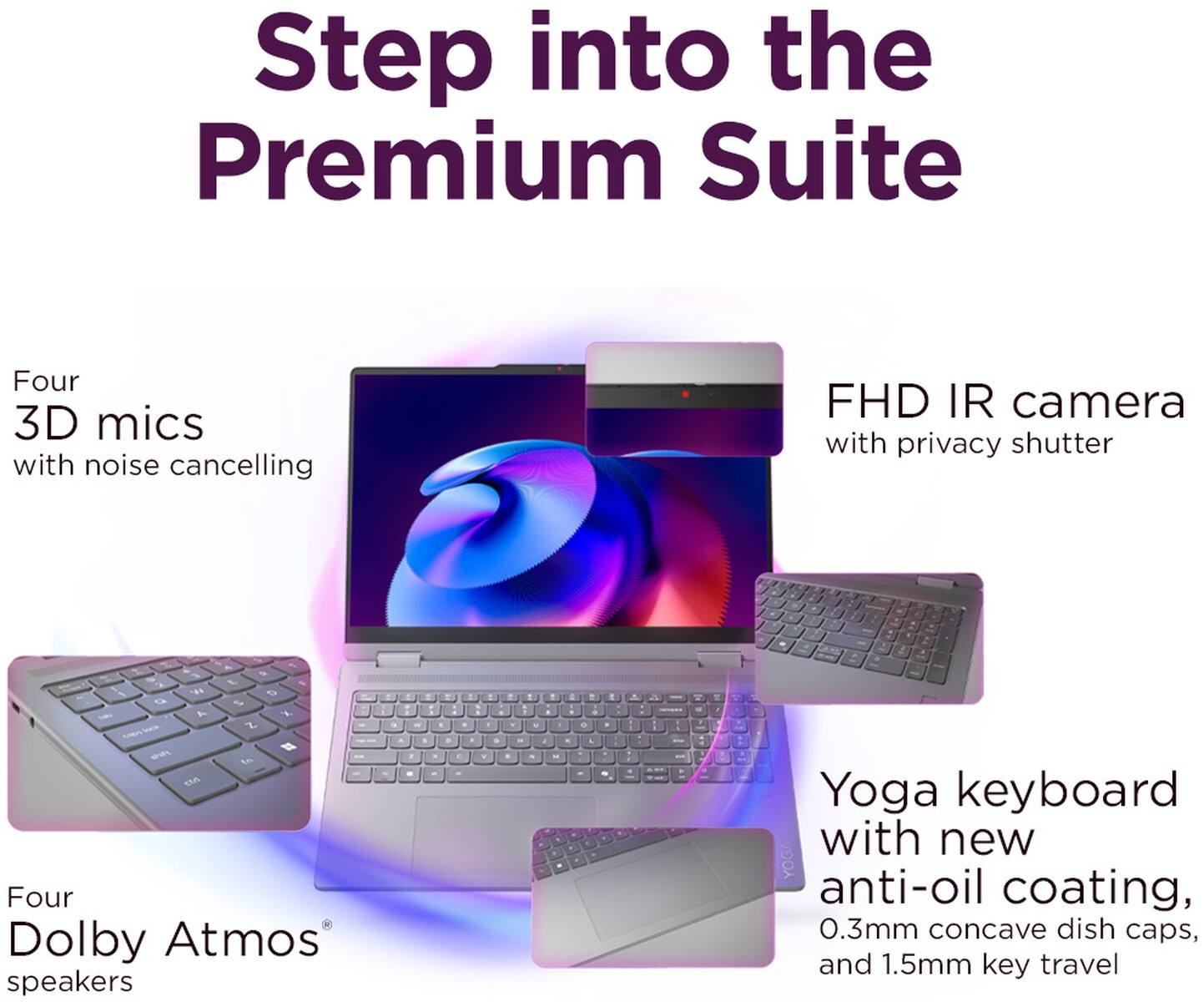 Step into the Premium Suite

Four 3D mics with noise cancelling

FHD IR camera with privacy shutter

Four Dolby Atmos speakers

Yoga keyboard with new anti-oil coating, 0.3mm concave dish caps, and 1.5mm key travel
