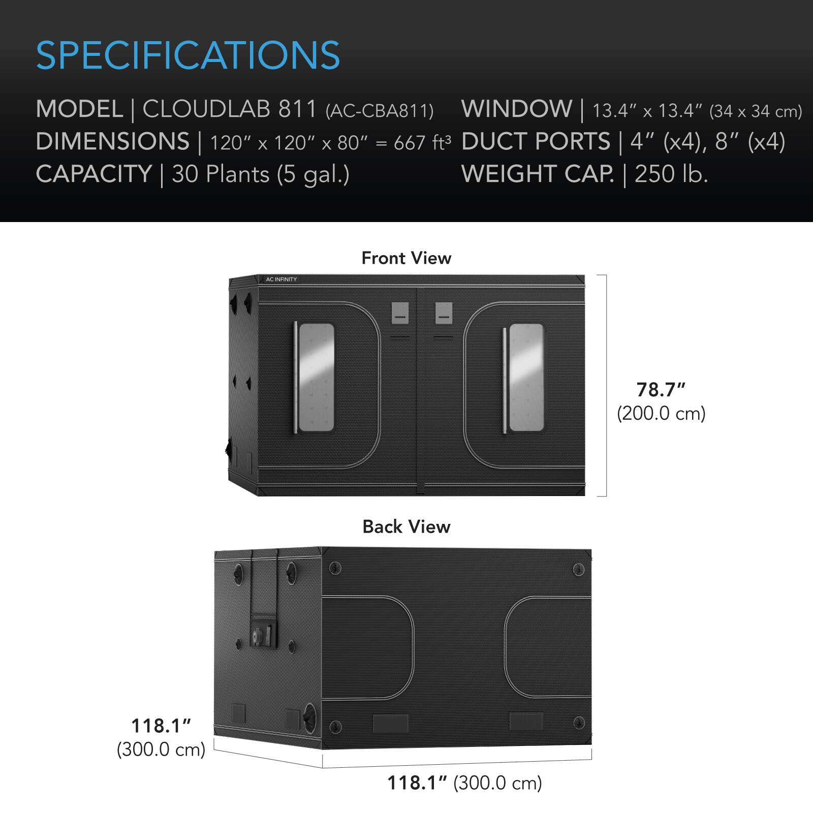 SPECIFICATIONS  
MODEL | CLOUDLAB 811 (AC-CBA811)  
WINDOW | 13.4" x 13.4" (34 x 34 cm)  
DIMENSIONS | 120" x 120" x 80" = 667 ft³  
DUCT PORTS | 4" (x4), 8" (x4)  
CAPACITY | 30 Plants (5 gal.)  
WEIGHT CAP. | 250 lb.  

Front View  
AC INFINITY  
78.7" (200.0 cm)  

Back View  
118.1" (300.0 cm)  
118.1" (300.0 cm)