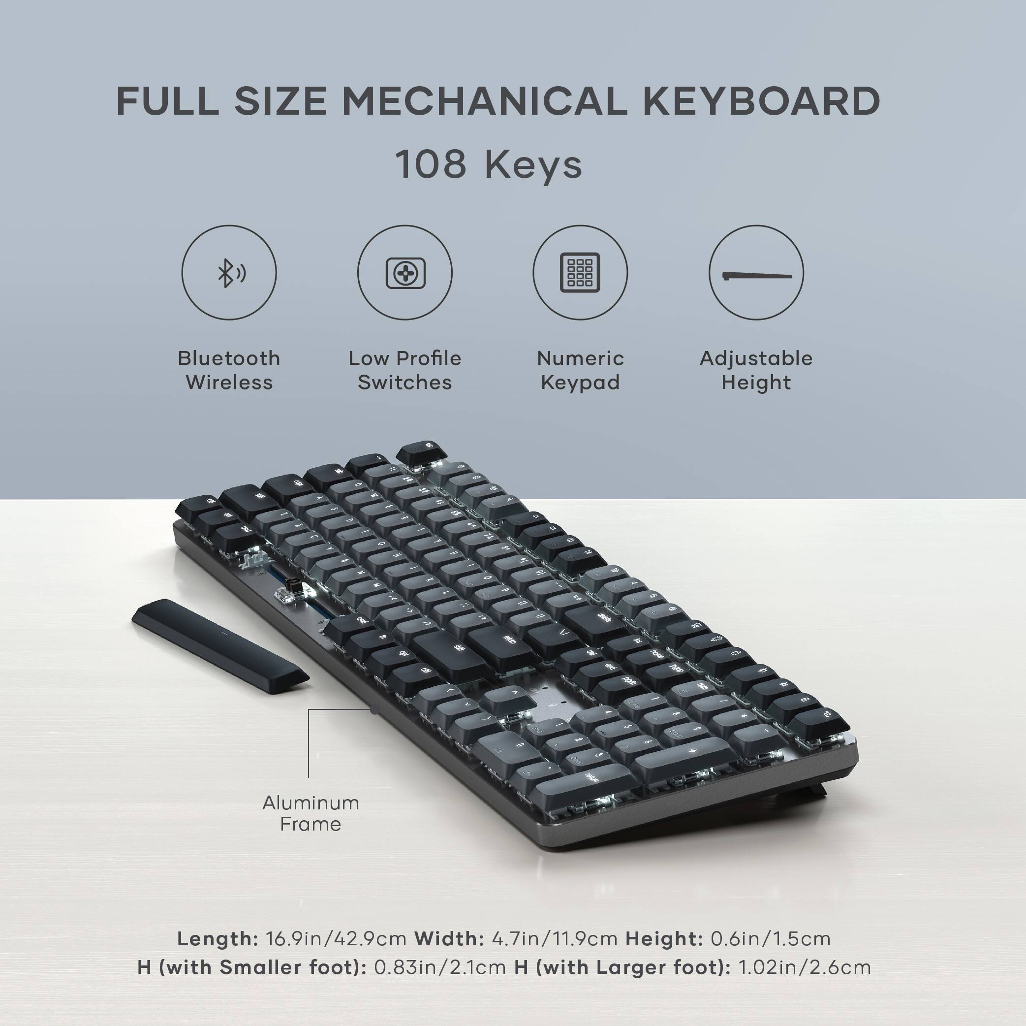 FULL SIZE MECHANICAL KEYBOARD  
108 Keys  

- Bluetooth Wireless  
- Low Profile Switches  
- Numeric Keypad  
- Adjustable Height  

Aluminum Frame  

Length: 16.9in/42.9cm  
Width: 4.7in/11.9cm  
Height: 0.6in/1.5cm  
H (with Smaller foot): 0.83in/2.1cm  
H (with Larger foot): 1.02in/2.6cm