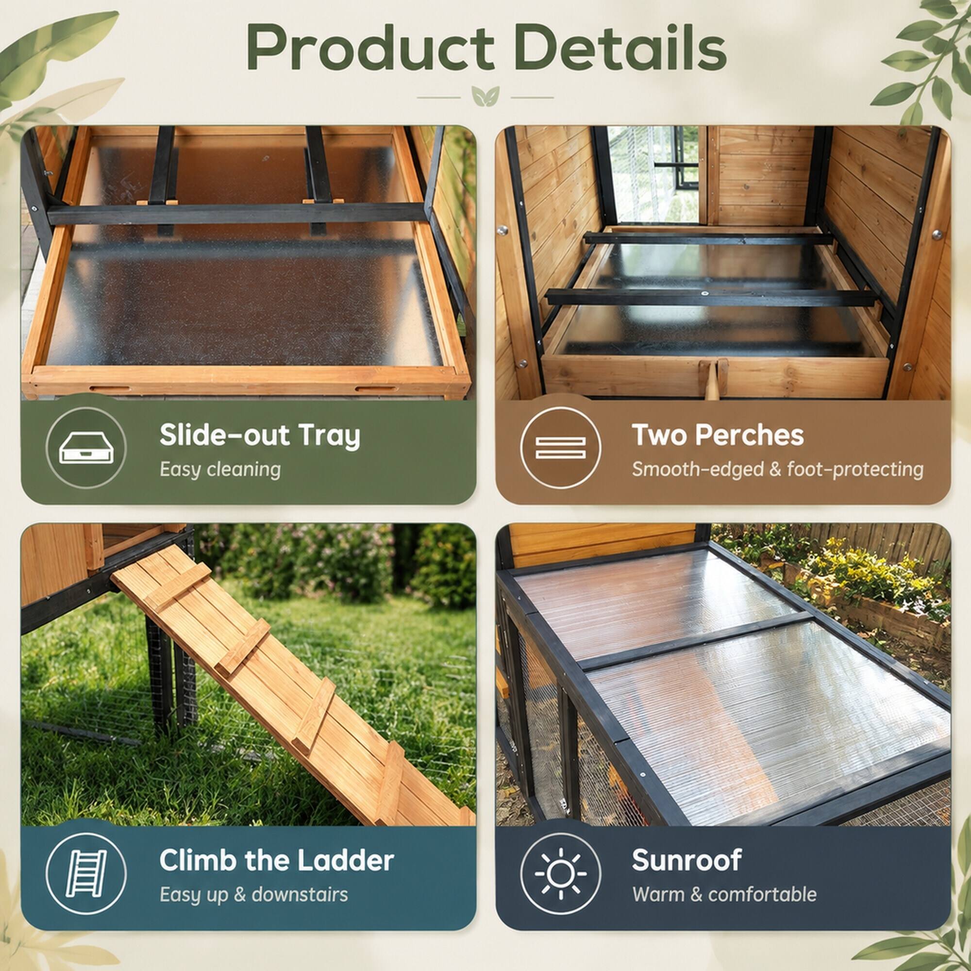 Product Details

- Slide-out Tray
  - Easy cleaning

- Two Perches
  - Smooth-edged & foot-protecting

- Climb the Ladder
  - Easy up & downstairs

- Sunroof
  - Warm & comfortable