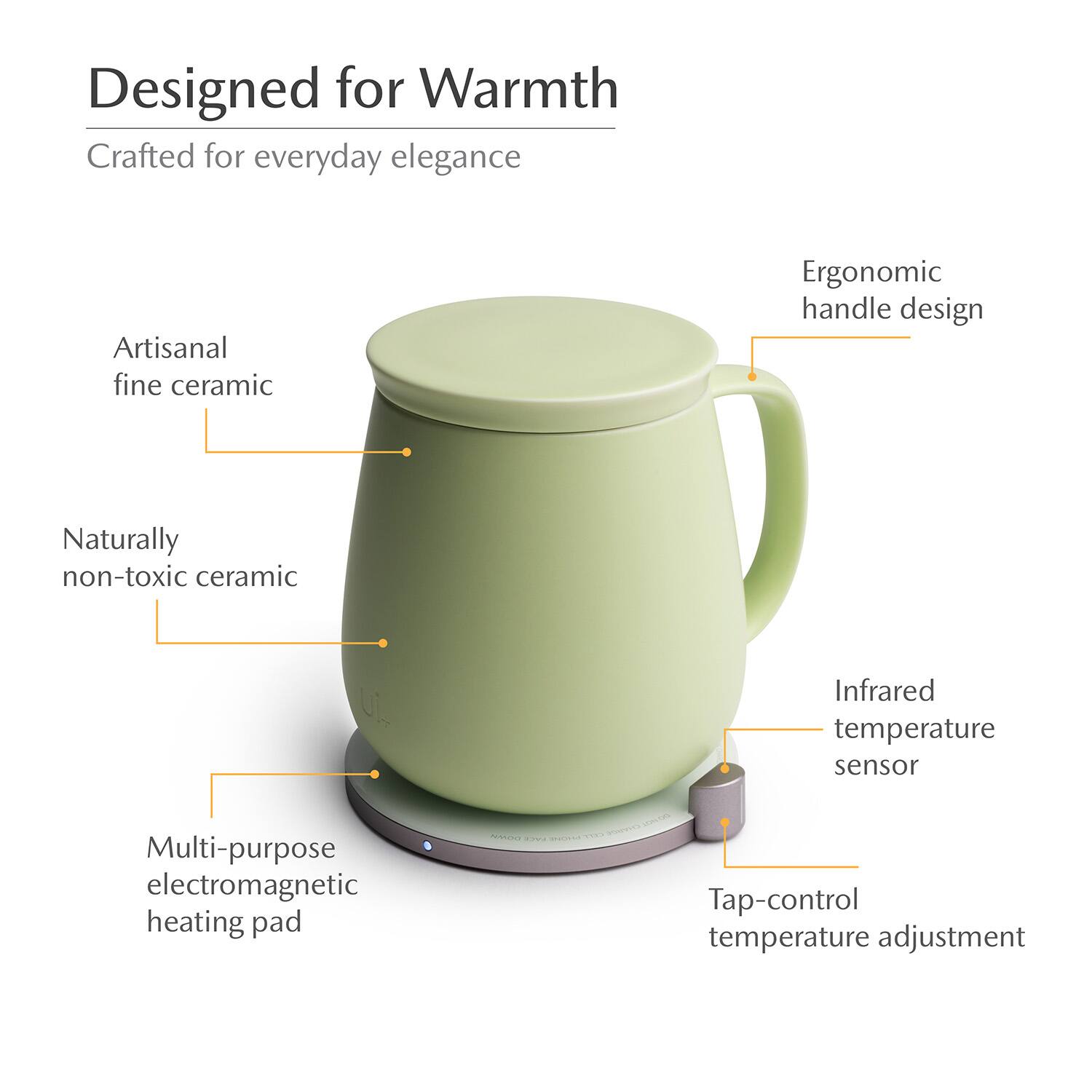 Designed for Warmth  
Crafted for everyday elegance  
Artisanal fine ceramic  
Ergonomic handle design  
Naturally non-toxic ceramic  
Infrared temperature sensor  
Multi-purpose electromagnetic heating pad  
Tap-control temperature adjustment