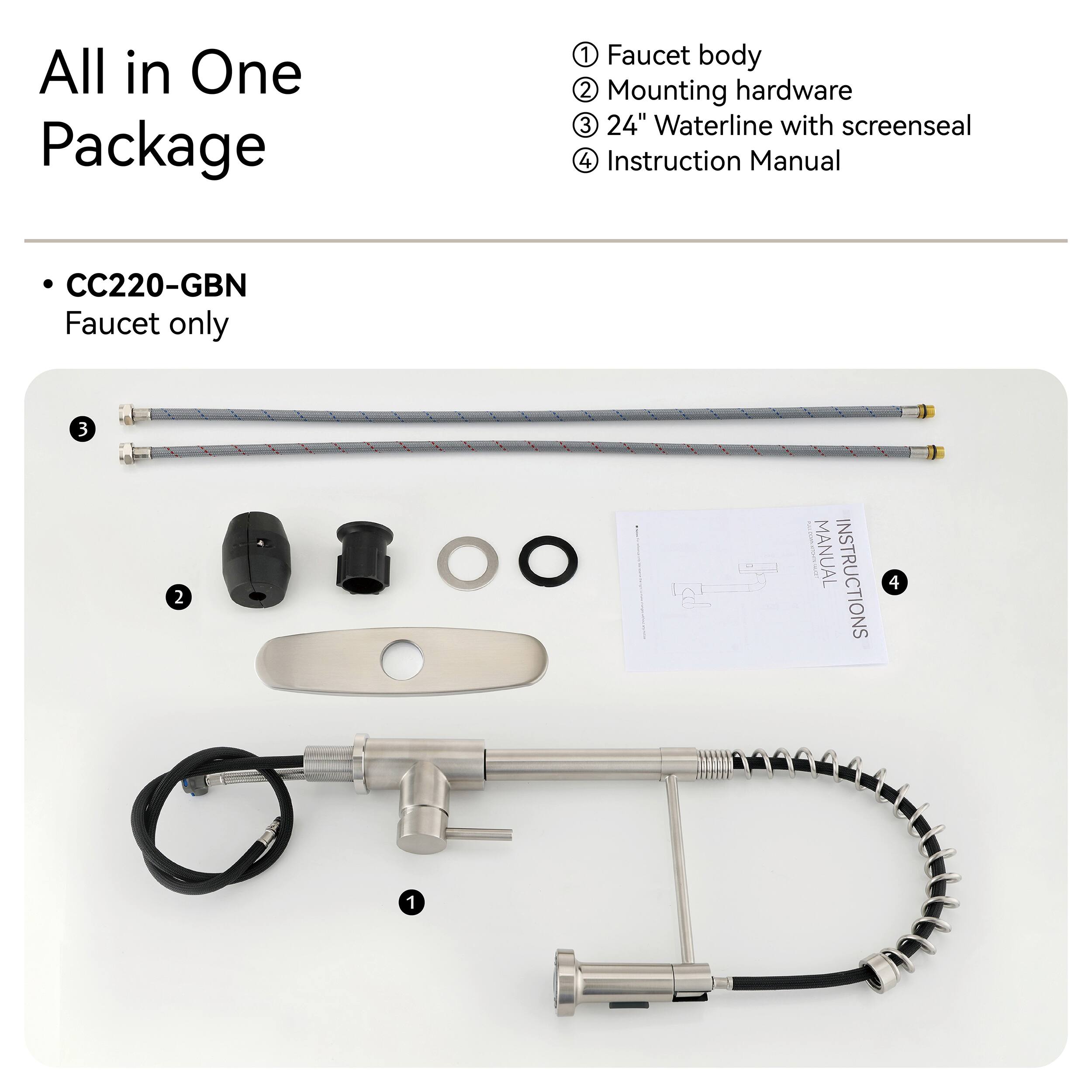 All in One Package

1. Faucet body
2. Mounting hardware
3. 24" Waterline with screenseal
4. Instruction Manual

CC220-GBN Faucet only