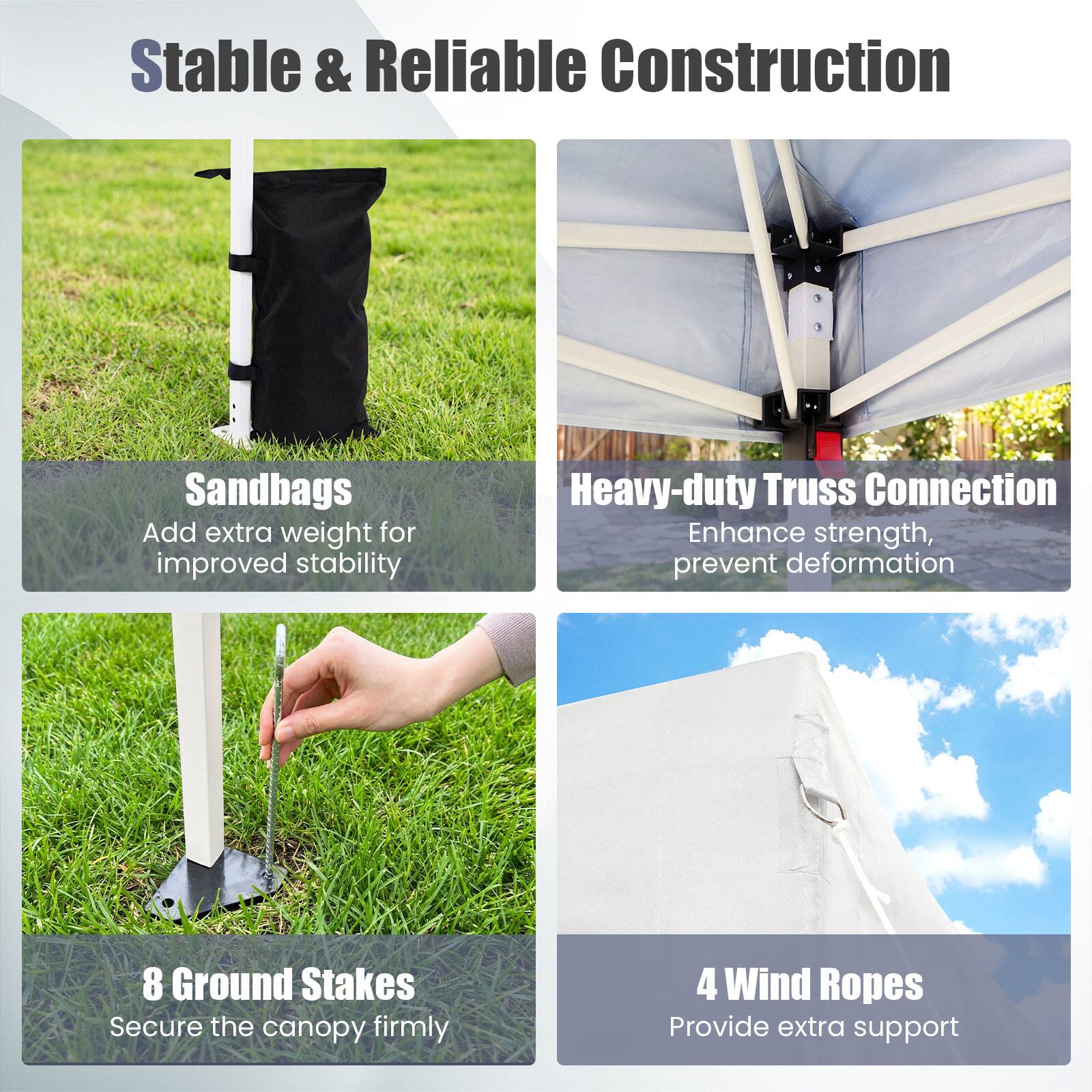 Stable & Reliable Construction

- Sandbags
  Add extra weight for improved stability

- Heavy-duty Truss Connection
  Enhance strength, prevent deformation

- 8 Ground Stakes
  Secure the canopy firmly

- 4 Wind Ropes
  Provide extra support
