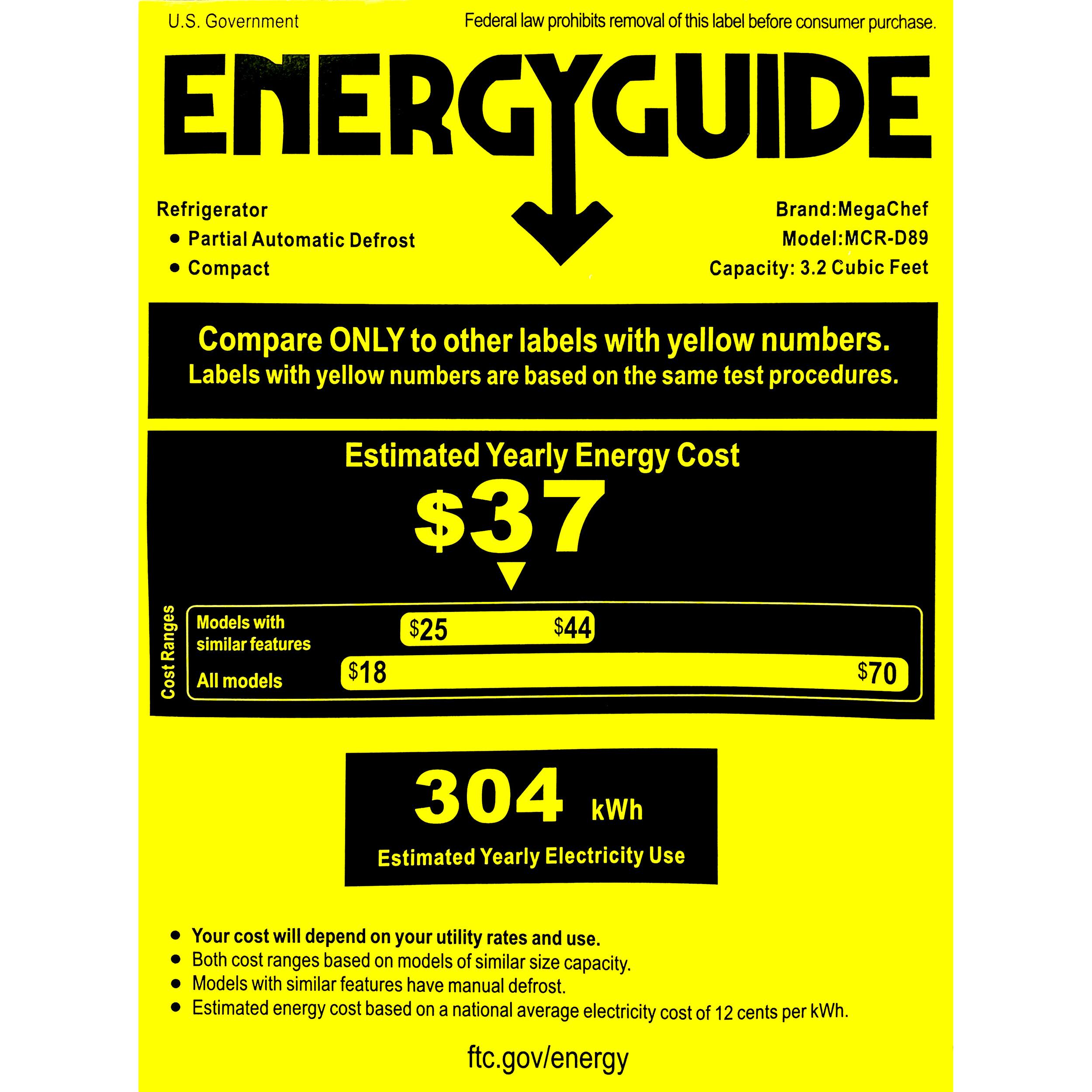 U.S. Government Federal law prohibits removal of this label before consumer purchase. ENERGYGUIDE Refrigerator Brand:MegaChef Partial Automatic Defrost Model:MCR-D89 Compact Capacity: 3.2 Cubic Feet Compare ONLY to other labels with yellow numbers. Labels with yellow numbers are based on the same test procedures. Estimated Yearly Energy Cost $37 Models with similar features $44 $25 CostRanges All models $18 304 kWh Estimated Yearly Electricity Use $70 Your cost will depend on your utility rates and use. Both cost ranges based on models of similar size capacity. Models with similar features have manual defrost. Estimated energy cost based on a national average electricity cost of 12 cents per kWh. ftc.gov/energy