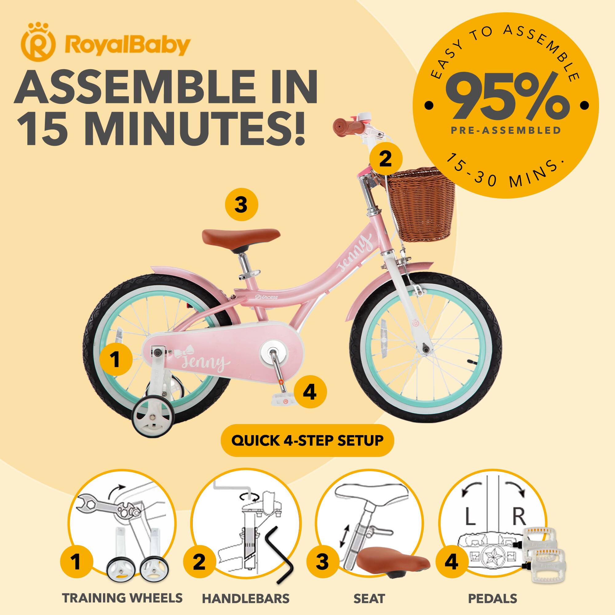 RoyalBaby ASSEMBLE IN 15 MINUTES!  
EASY TO ASSEMBLE  
95% PRE-ASSEMBLED  
15-30 MINS  
QUICK 4-STEP SETUP  
1 TRAINING WHEELS  
2 HANDLEBARS  
3 SEAT  
4 PEDALS