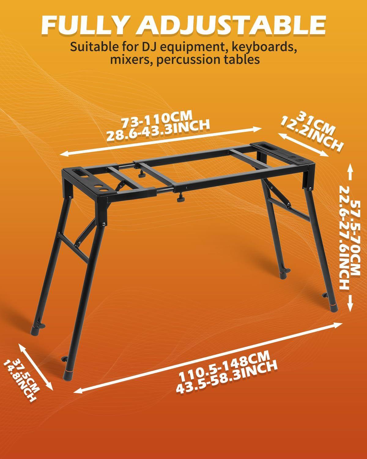FULLY ADJUSTABLE  
Suitable for DJ equipment, keyboards, mixers, percussion tables  

- 73-110CM (28.6-43.3INCH)  
- 110.5-148CM (43.5-58.3INCH)  
- 31CM (12.2INCH)  
- 22.6-27.6INCH (57-70CM)  
- 14.8INCH (37.5CM)