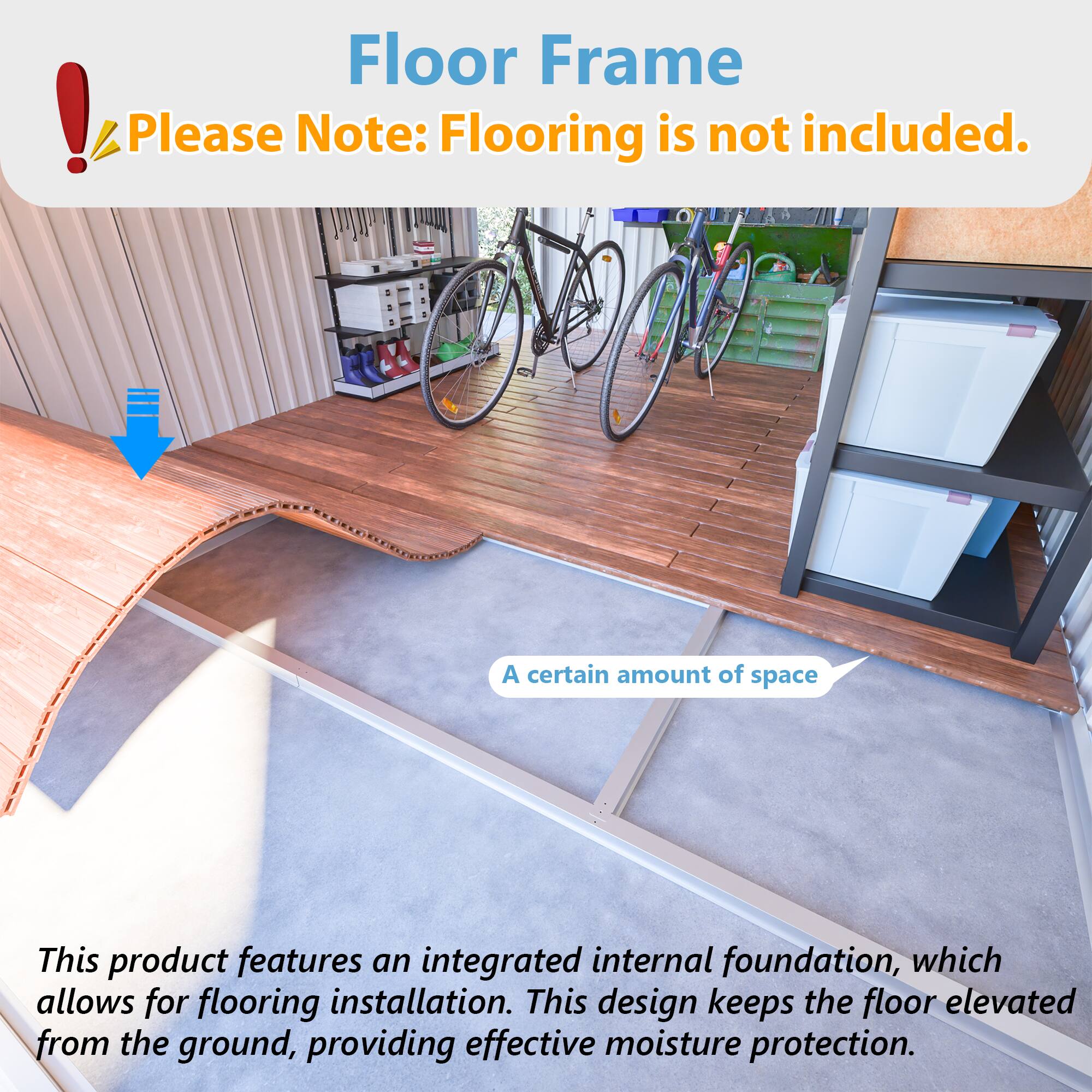 Floor Frame  
Please Note: Flooring is not included.  

A certain amount of space  

This product features an integrated internal foundation, which allows for flooring installation. This design keeps the floor elevated from the ground, providing effective moisture protection.