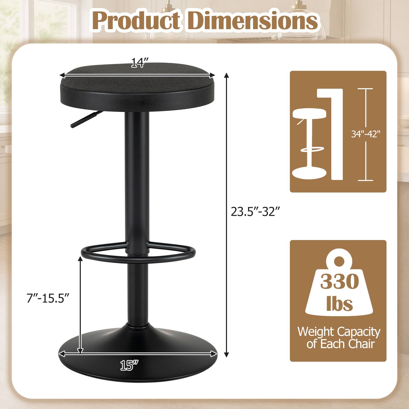 Product Dimensions
- 14"
- 34"-42"
- 23.5"-32"
- 7"-15.5"
- 15"

Weight Capacity of Each Chair
- 330 lbs