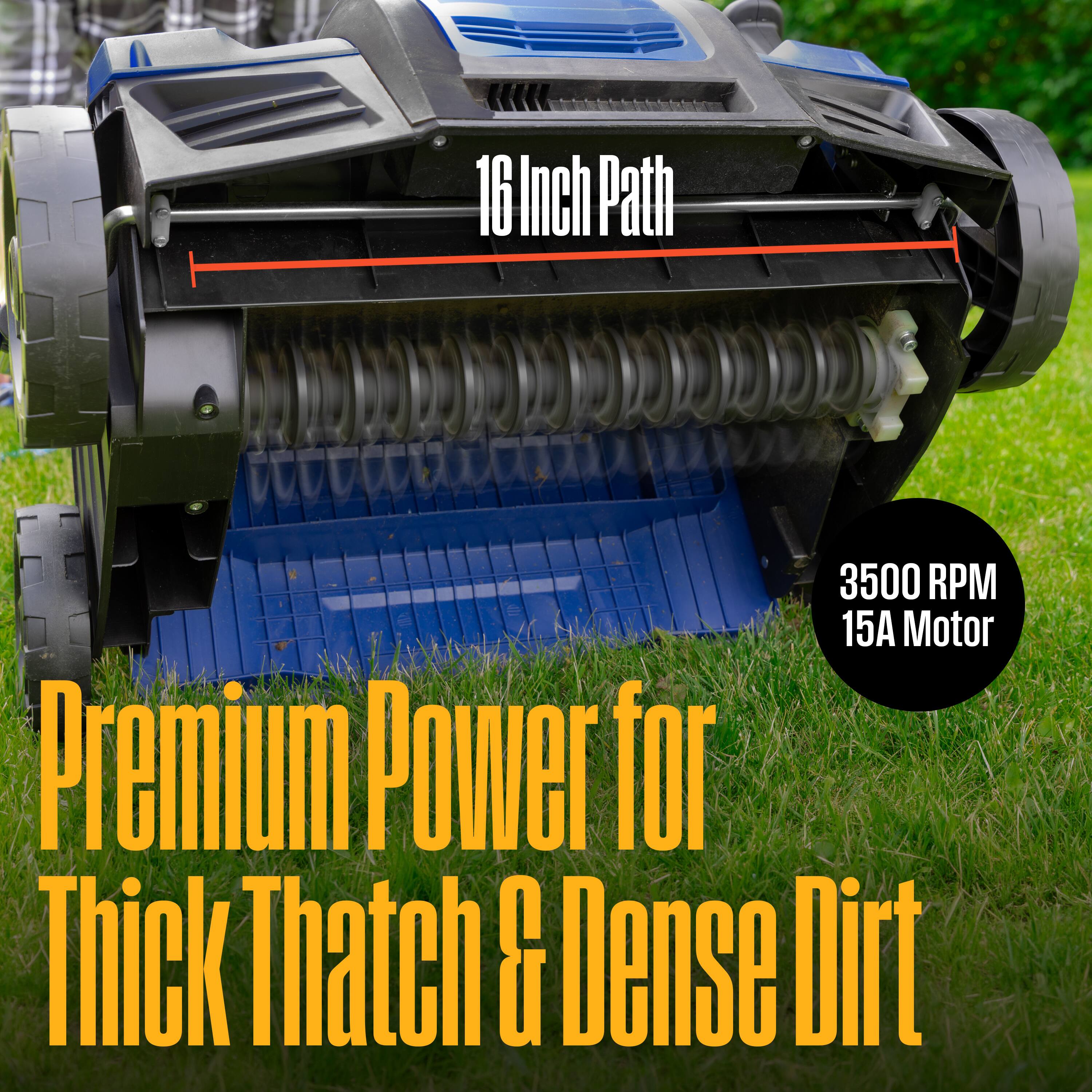 16 Inch Path  
3500 RPM  
15A Motor  
Premium Power for Thick Thatch & Dense Dirt