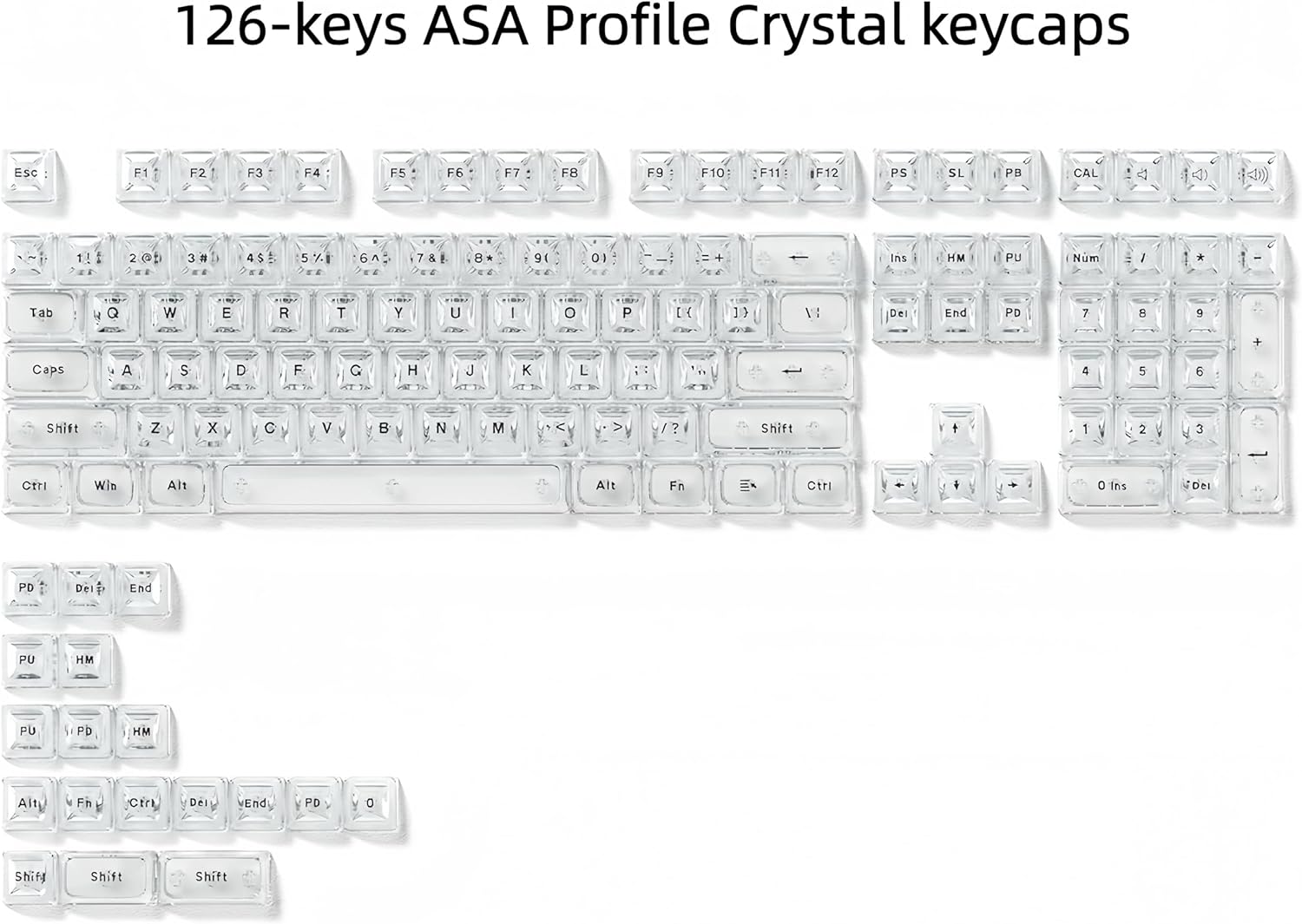 126-keys ASA Profile Crystal keycaps

Esc - F1 F2 F3 F4 F5 F6 F7 F8 F9 F10 F11 F12

PS SL PB CAL

1 2 3 4 5 6 7 8 9 0 1

Tab Q W E R T Y U I O P

Caps A S D F G H J K L

Shift Z X C V B N M

Ctrl Win Alt Fn

Ins HM PU Num

Del End PD

Shift