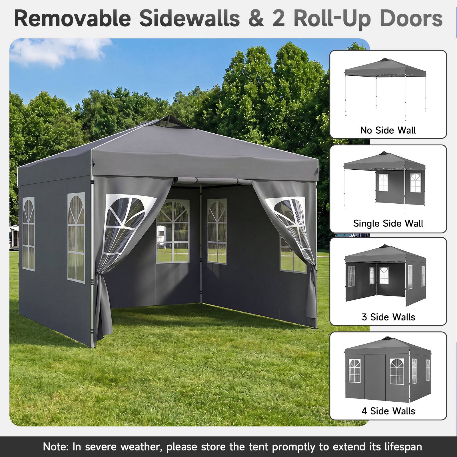 Removable Sidewalls & 2 Roll-Up Doors

No Side Wall
Single Side Wall
3 Side Walls
4 Side Walls

Note: In severe weather, please store the tent promptly to extend its lifespan