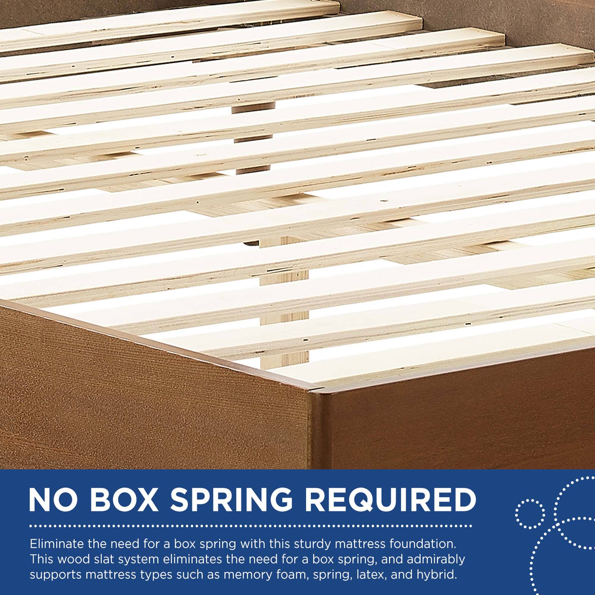 NO BOX SPRING REQUIRED

Eliminate the need for a box spring with this sturdy mattress foundation. This wood slat system eliminates the need for a box spring, and admirably supports mattress types such as memory foam, spring, latex, and hybrid.