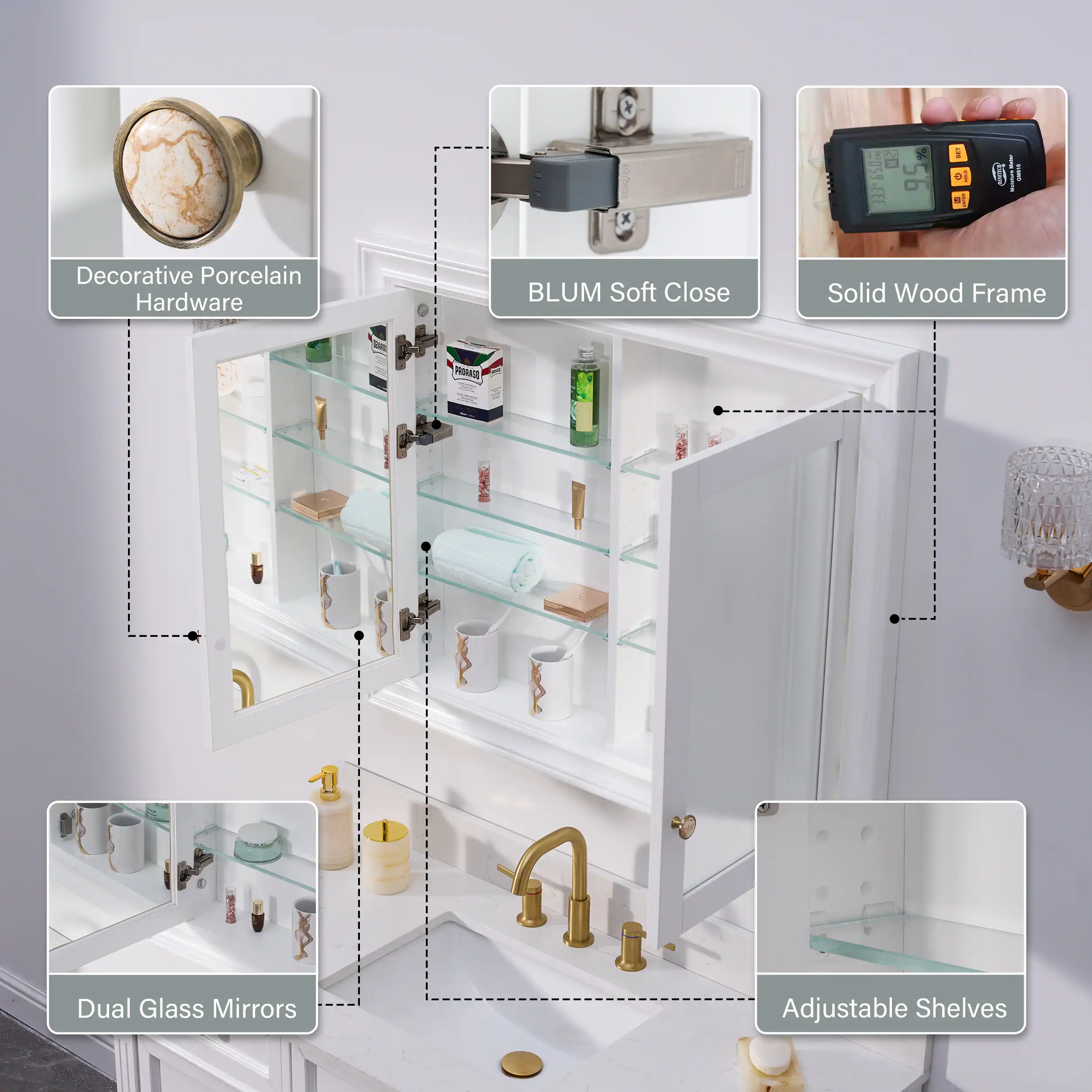Decorative Porcelain Hardware  
BLUM Soft Close  
Solid Wood Frame  
Dual Glass Mirrors  
Adjustable Shelves
