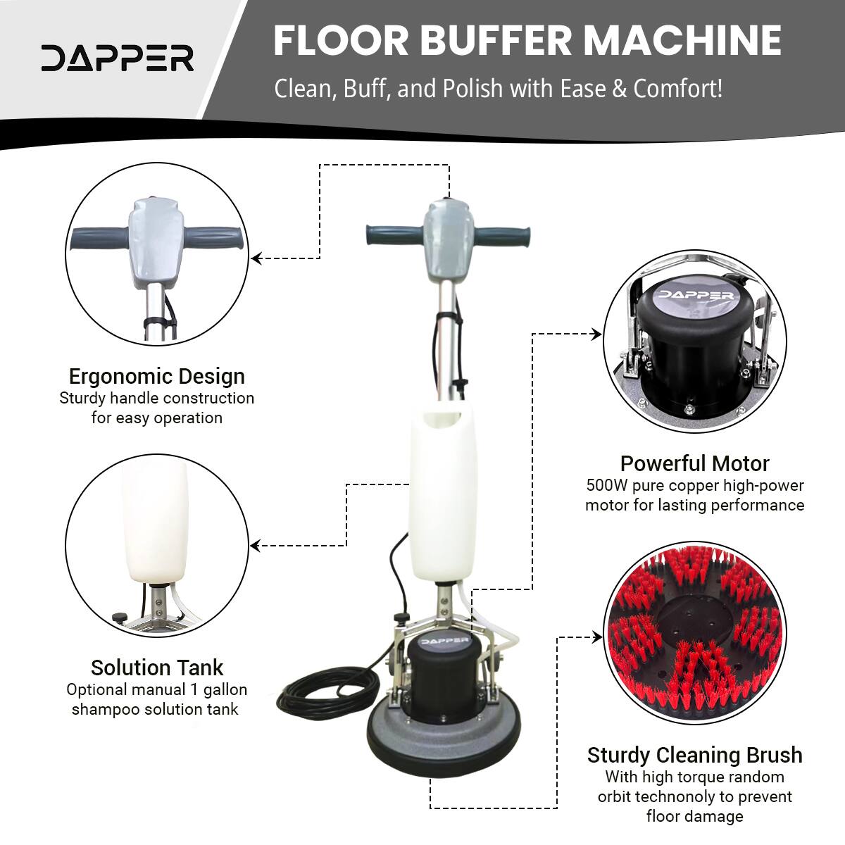 FLOOR BUFFER MACHINE

DAPPER

Clean, Buff, and Polish with Ease & Comfort!

DAPPER Ergonomic Design
Sturdy handle construction for easy operation

Powerful Motor
500W pure copper high-power motor for lasting performance

Solution Tank
Optional manual 1 gallon shampoo solution tank

Sturdy Cleaning Brush
With high torque random orbit technology to prevent floor damage