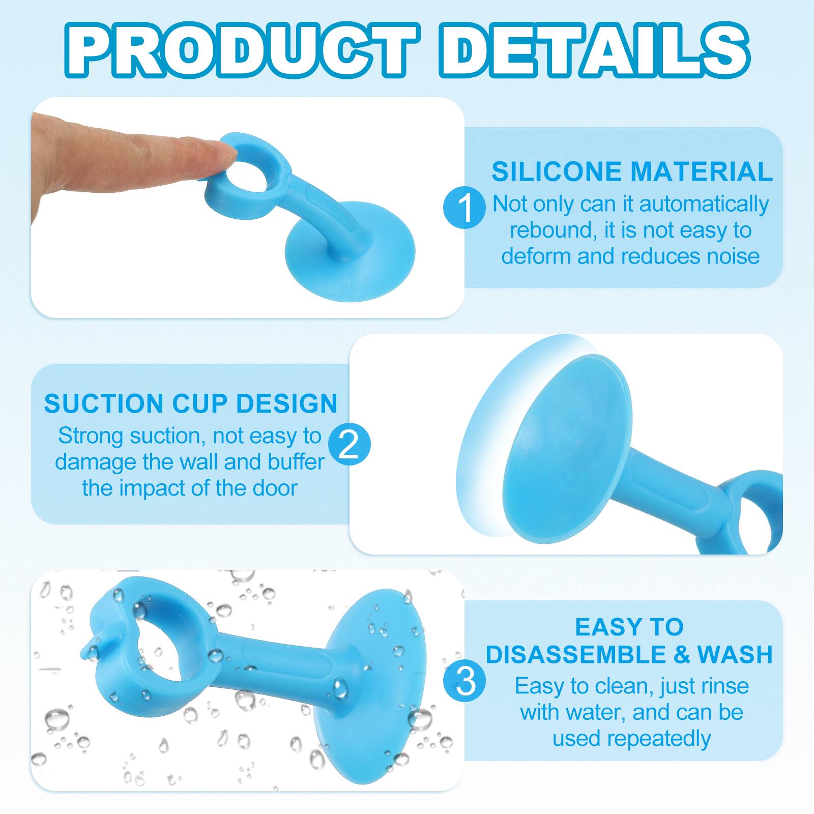 PRODUCT DETAILS

1. SILICONE MATERIAL
   - Not only can it automatically rebound, it is not easy to deform and reduces noise

2. SUCTION CUP DESIGN
   - Strong suction, not easy to damage the wall and buffer the impact of the door

3. EASY TO DISASSEMBLE & WASH
   - Easy to clean, just rinse with water, and can be used repeatedly
