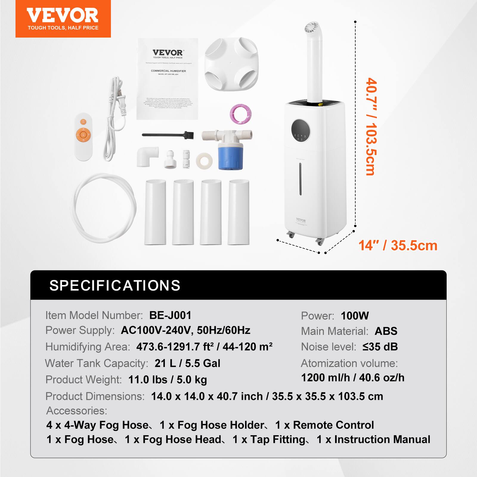 **VEVOR**
TOUGH TOOLS, HALF PRICE
---
**SPECIFICATIONS**
- **Item Model Number:** BE-J001
- **Power Supply:** AC100V-240V, 50Hz/60Hz
- **Humidifying Area:** 473.6-1291.7 ft² / 44-120 m²
- **Water Tank Capacity:** 21 L / 5.5 Gal
- **Product Weight:** 11.0 lbs / 5.0 kg
- **Product Dimensions:** 14.0 x 14.0 x 40.7 inch / 35.5 x 35.5 x 103.5 cm
- **Accessories:**
- 4 x 4-Way Fog Hose
- 1 x Fog Hose Holder
- 1 x Remote Control
- 1 x Fog Hose
- 1 x Fog Hose Head
- 1 x Tap Fitting
- 1 x Instruction Manual
---
- **Power:** 100W
- **Main Material:** ABS
-