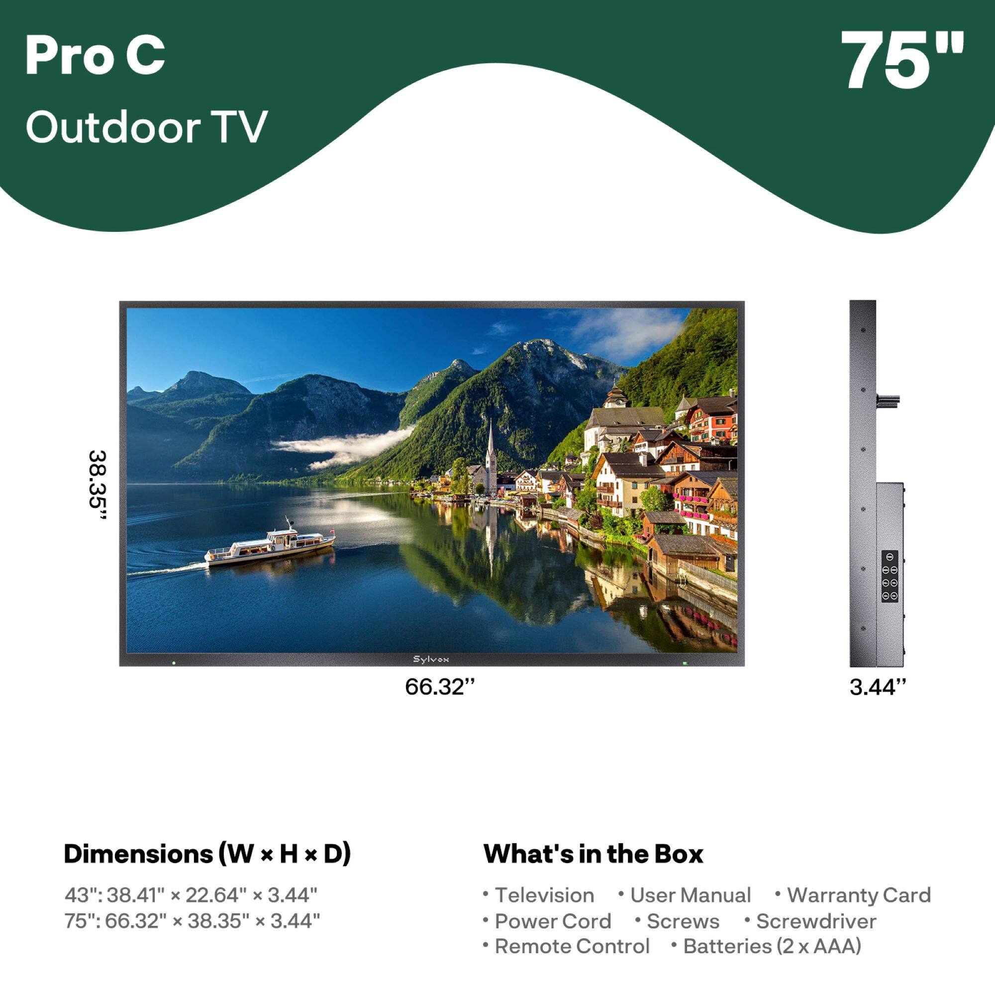 Pro C Outdoor TV

75"

Dimensions (W x H x D)
43": 38.41" x 22.64" x 3.44"
75": 66.32" x 38.35" x 3.44"

What's in the Box
- Television
- User Manual
- Warranty Card
- Power Cord
- Screws
- Screwdriver
- Remote Control
- Batteries (2 x AAA)