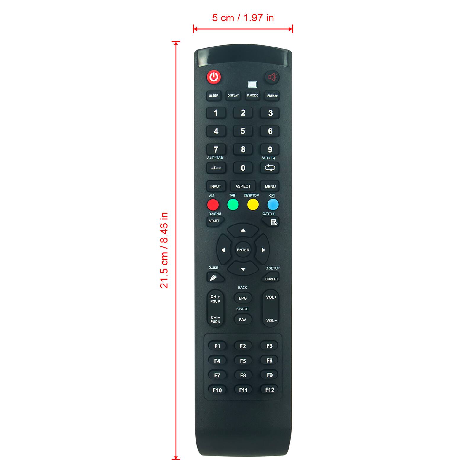 5 cm / 1.97 in x 21.5 cm / 8.46 in

1 2 3 4 5 6 7 8 9 0

ALT+TAB

ASPECT

MENU

DESKTOP

ALT+F4

D+TITLE

INPUT

ALT

TAB

D+MENU

START

D+USB

CH+ POUP

CH- POON

VOL+

VOL-

ENTER

BACK

EPG

SPACE

FAV

F1 F2 F3 F4 F5 F6 F7 F8 F9 F10 F11 F12