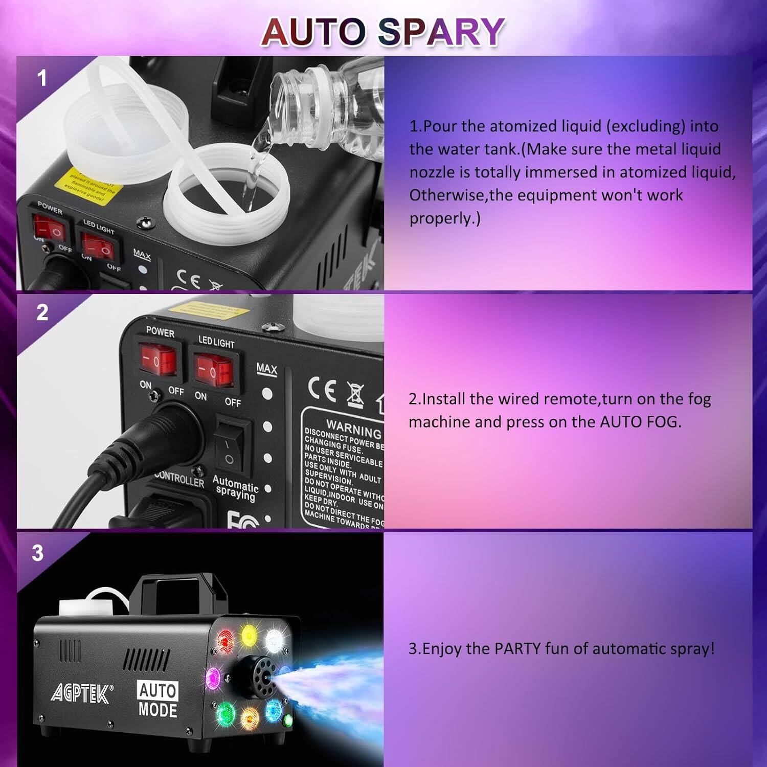 **AUTO SPARY**

1. Pour the atomized liquid (excluding) into the water tank. (Make sure the metal liquid nozzle is totally immersed in atomized liquid, Otherwise, the equipment won't work properly.)

2. Install the wired remote, turn on the fog machine and press on the AUTO FOG.

3. Enjoy the PARTY fun of automatic spray!

---

**1**

- Pour the atomized liquid (excluding) into the water tank. (Make sure the metal liquid nozzle is totally immersed in atomized liquid, Otherwise, the equipment won't work properly.)

**2**

- Install the wired remote, turn on the fog machine and press on the AUTO FOG.

**3**

- Enjoy the PARTY fun of automatic spray!