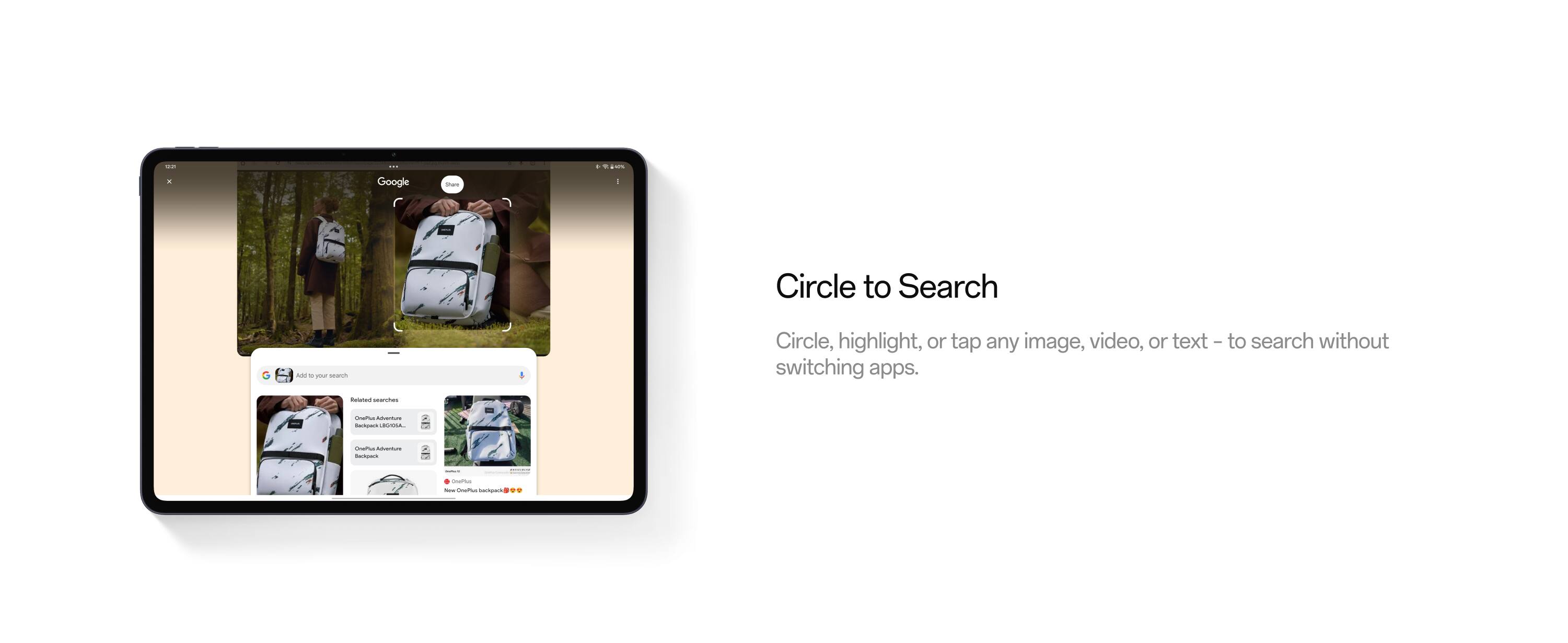 Circle to Search

Circle, highlight, or tap any image, video, or text – to search without switching apps.