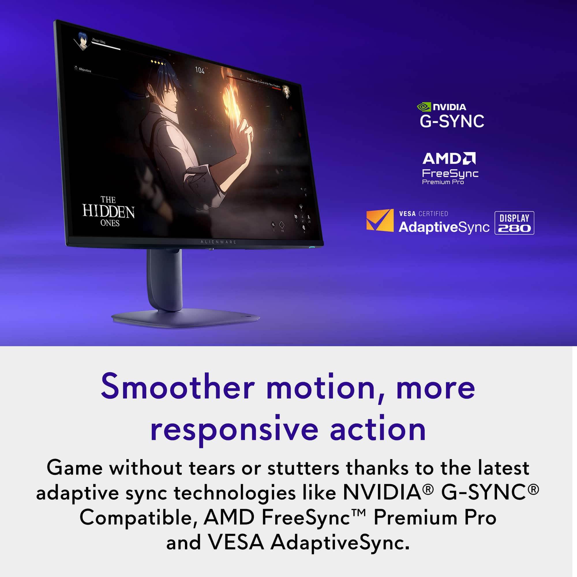 - 104 NVIDIA G-SYNC AMD2 FreeSync Premium Pro THE HIDDEN ONES ALIENMARI VESA CERTIFIED DISPLAY AdaptiveSync 280 Smoother motion, more responsive action Game without tears or stutters thanks to the latest like NVIDIA® G-SYNC® adaptive sync technologies™ Compatible, AMD FreeSync™ Premium Pro and VESA AdaptiveSync.
---
**Smoother motion, more responsive action**
Game without tears or stutters thanks to the latest adaptive sync technologies like NVIDIA® G-SYNC® Compatible, AMD FreeSync™ Premium Pro and VESA AdaptiveSync.