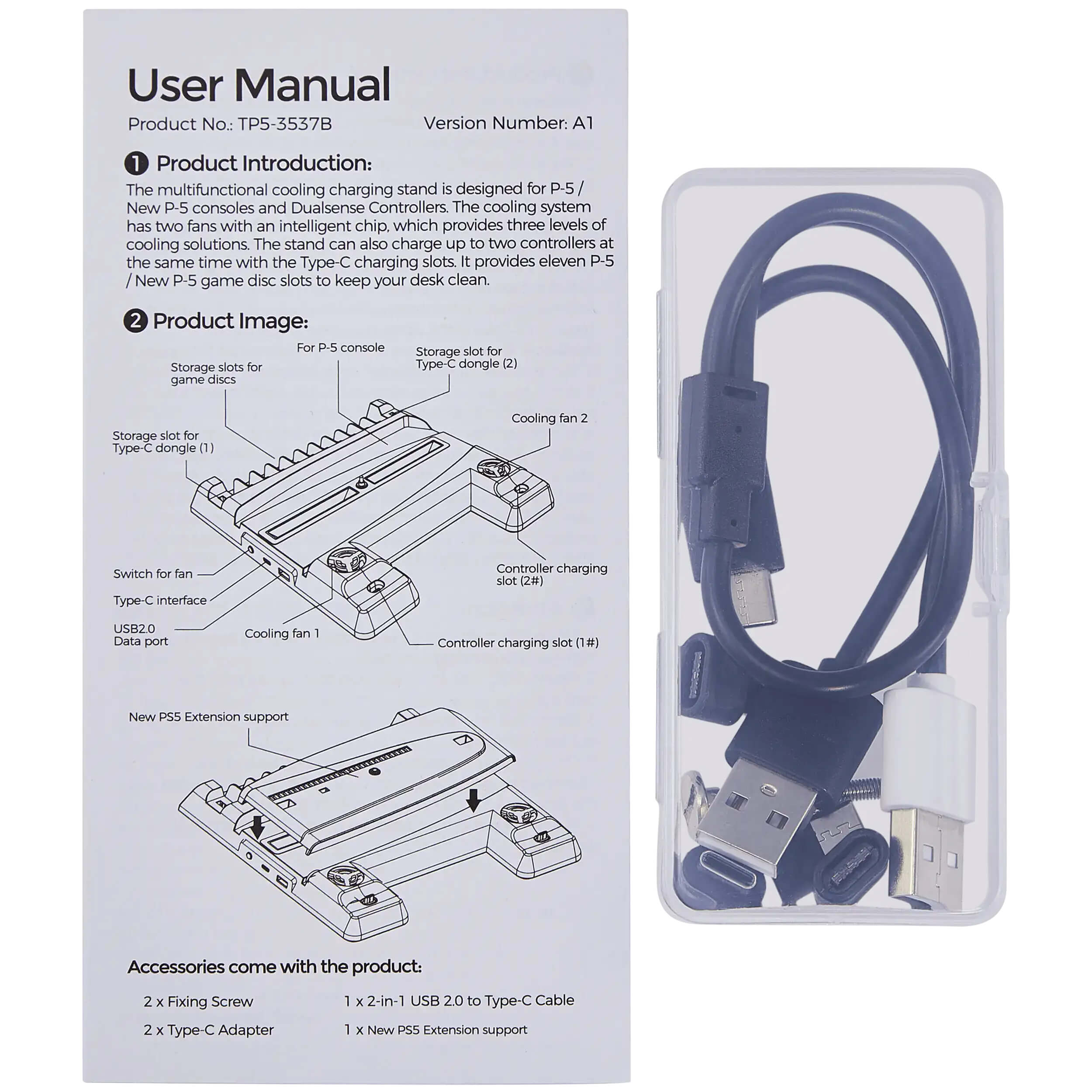 **User Manual**

**Product No:** TP5-3537B  
**Version Number:** A1

---

**1. Product Introduction:**

The multifunctional cooling charging stand is designed for P-5 / New P-5 consoles and Dualsense Controllers. The cooling system has two fans with an intelligent chip, which provides three levels of cooling solutions. The stand can also charge up to two controllers at the same time with the Type-C charging slots. It provides eleven P-5 / New P-5 game disc slots to keep your desk clean.

---

**2. Product Image:**

- For P-5 console
- Storage slots for game discs
- Storage slot for Type-C dongle (1)
- Cooling fan 1
- USB 2.0 Data port
- Switch for fan Type-C interface
- Controller charging slot (1#)
- Cooling fan 2
- Controller charging slot (2#)
- Storage slot for Type-C dongle (2)
- New PSS Extension support

---

**Accessories come with the product:**

- 2 x Fixing Screw
- 2 x Type-C Adapter
- 1 x 2-in-1 USB 2.0 to Type-C Cable
