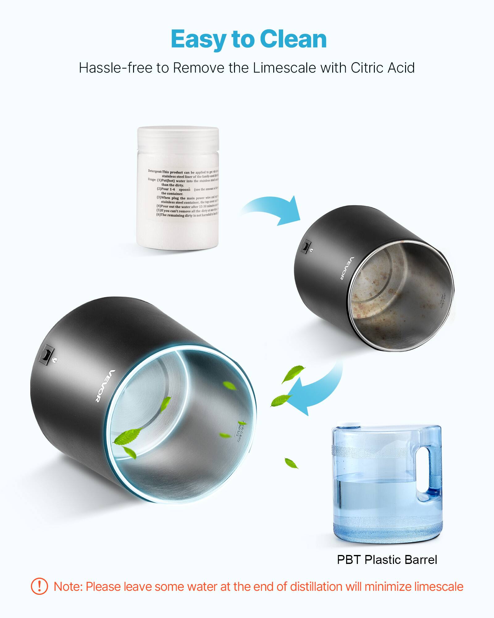 Easy to Clean  
Hassle-free to Remove the Limescale with Citric Acid

Detergent This product - M applied - 0g Calniess cml IMAT of the Daily tuge (1)Put(hot) water - the  Thin the dirts [2]Pear 14 spoonic per de - the watsiner. (1)When the main vin - poug pownt tainlent not container, TM to - - the - after 23 a  you san't - ad M TO Pm be remaining dirty a see Sonstelant

VEVOR  
VEVOR  
PBT Plastic Barrel

Note: Please leave some water at the end of distillation will minimize limescale
