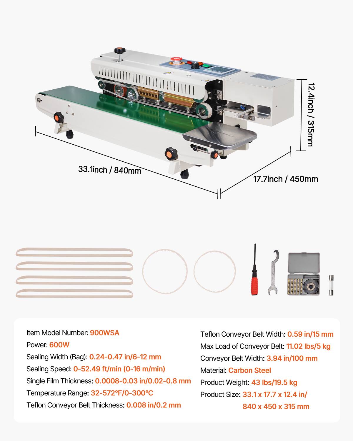 33.1 inch / 840 mm  
17.7 inch / 450 mm  
12.4 inch / 315 mm  

Item Model Number: 900WSA  

Teflon Conveyor Belt Width: 0.59 in / 15 mm  
Power: 600W  
Max Load of Conveyor Belt: 11.02 lbs / 5 kg  
Sealing Width (Bag): 0.24-0.47 in / 6-12 mm  
Sealing Speed: 0-52.49 ft/min (0-16 m/min)  
Material: Carbon Steel  
Single Film Thickness: 0.0008-0.03 in / 0.02-0.8 mm  
Product Weight: 43 lbs / 19.5 kg  
Temperature Range: 32-572°F / 0-300°C  
Product Size: 33.1 x 17.7 x 12.4 in / 840 x 450 x 315 mm  
Teflon Conveyor Belt Thickness: 0