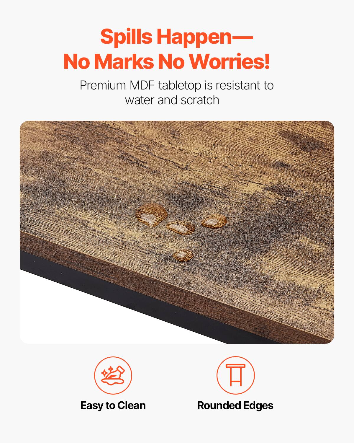Spills Happen—  
No Marks No Worries!  

Premium MDF tabletop is resistant to water and scratch  

Easy to Clean  
Rounded Edges