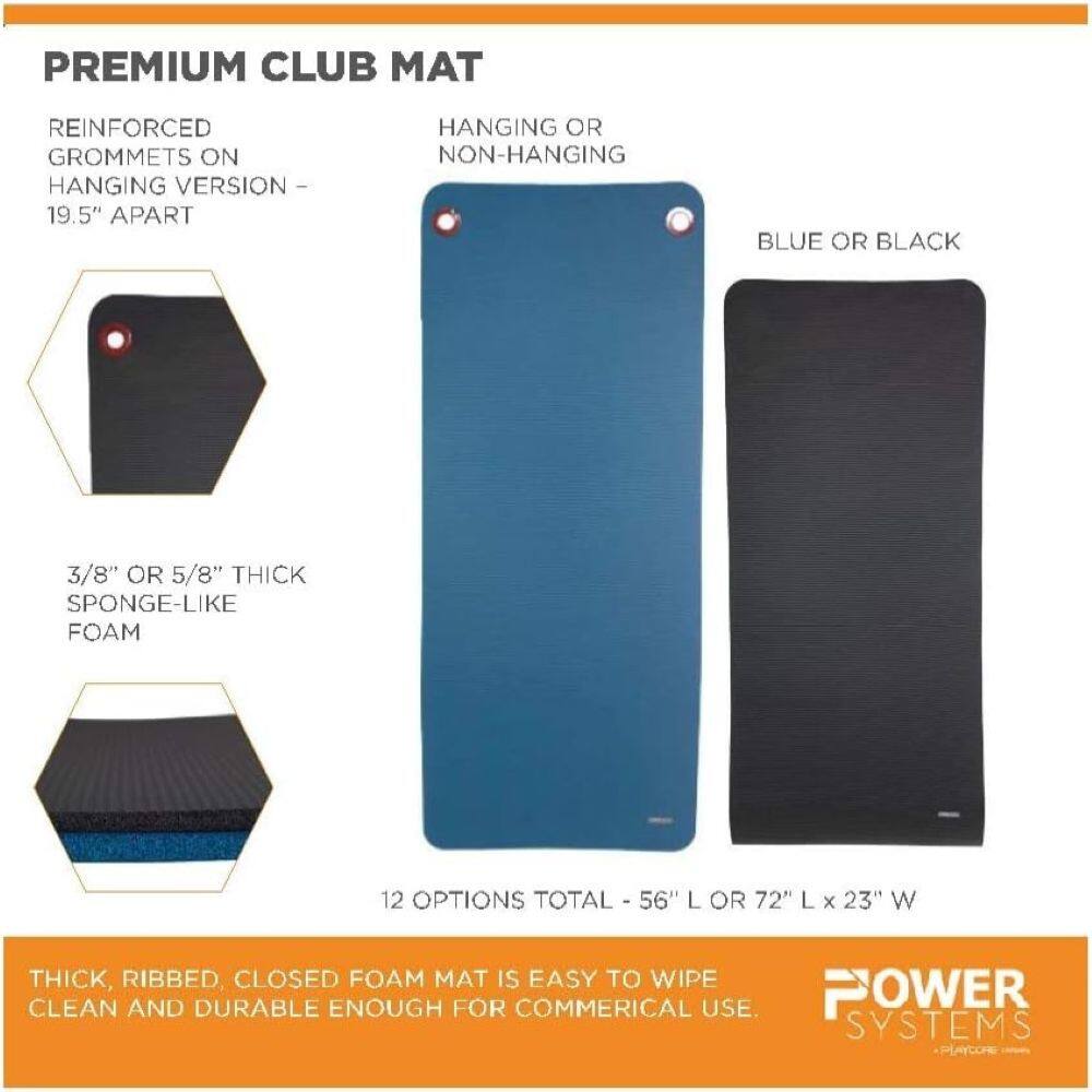 PREMIUM CLUB MAT

REINFORCED GROMMETS ON HANGING VERSION - 19.5" APART

HANGING OR NON-HANGING

BLUE OR BLACK

3/8" OR 5/8" THICK SPONGE-LIKE FOAM

12 OPTIONS TOTAL - 56" L OR 72" L x 23" W

THICK, RIBBED, CLOSED FOAM MAT IS EASY TO WIPE CLEAN AND DURABLE ENOUGH FOR COMMERCIAL USE.

POWER SYSTEMS
