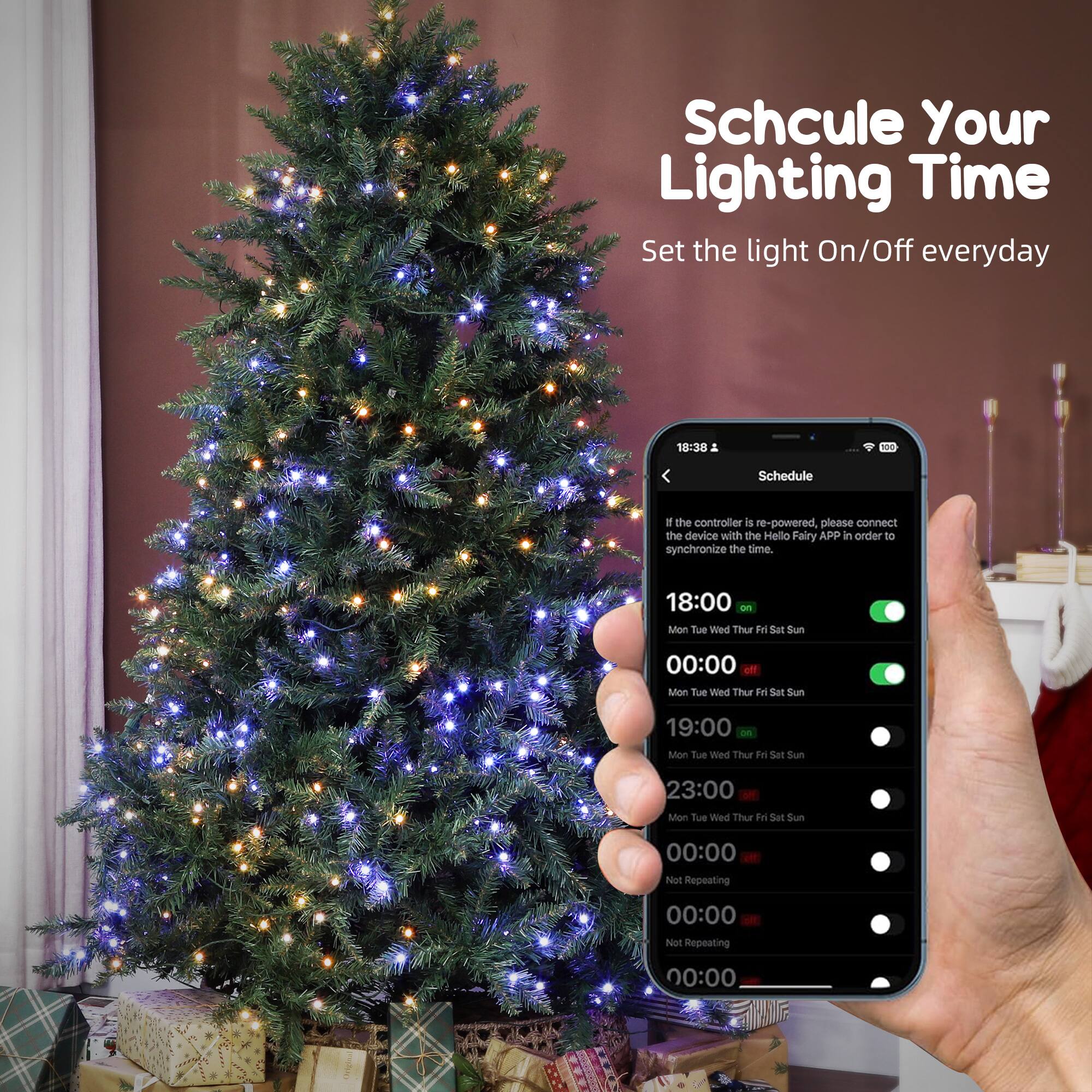 Schedule Your Lighting Time  
Set the light On/Off everyday  

If the controller is re-powered, please connect the device with the Hello Fairy APP in order to synchronize the time.  

18:00 On  
Mon Tue Wed Thu Fri Sat Sun  

00:00 Off  
Mon Tue Wed Thu Fri Sat Sun  

19:00 On  
Mon Tue Wed Thu Fri Sat Sun  

23:00 Off  
Mon Tue Wed Thu Fri Sat Sun  

00:00 Not Repeating  
00:00 Not Repeating