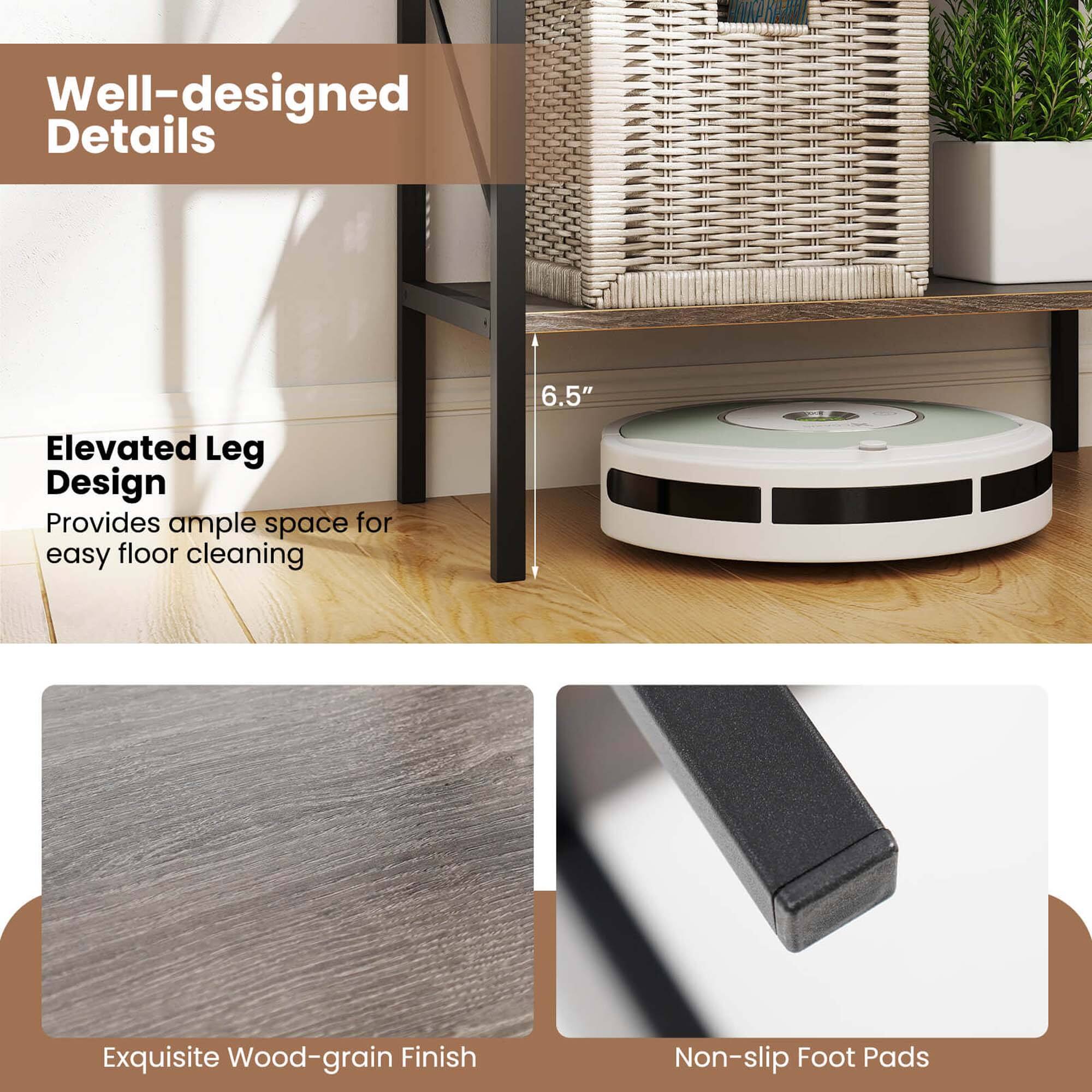 Well-designed Details

Elevated Leg Design
Provides ample space for easy floor cleaning
6.5"

Exquisite Wood-grain Finish

Non-slip Foot Pads