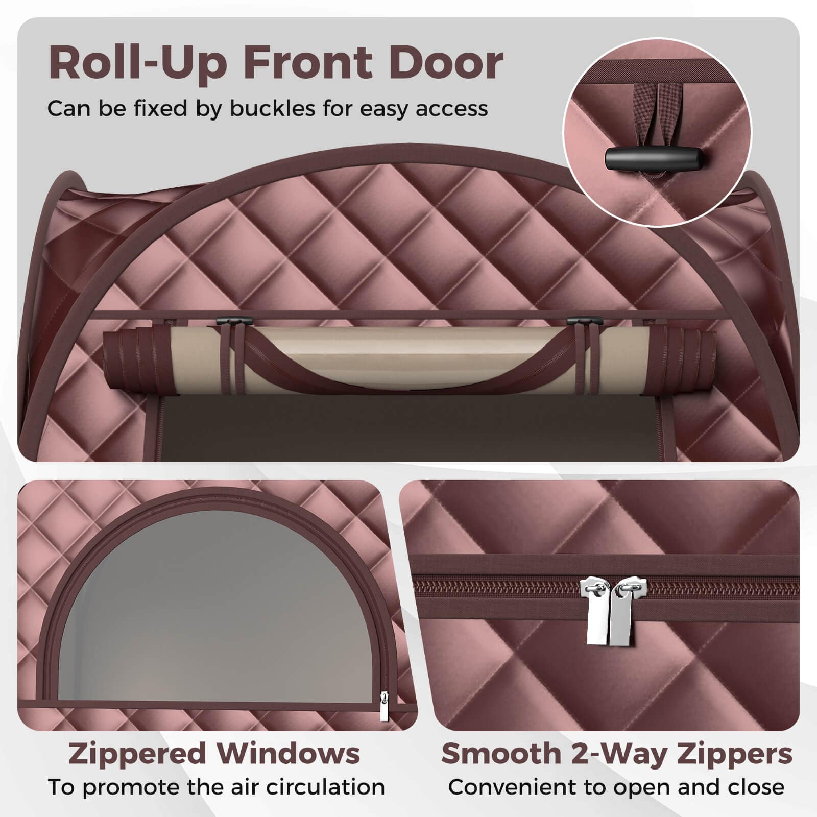 Roll-Up Front Door: Can be fixed by buckles for easy access.
Zippered Windows: To promote the air circulation.
Smooth 2-Way Zippers: Convenient to open and close.