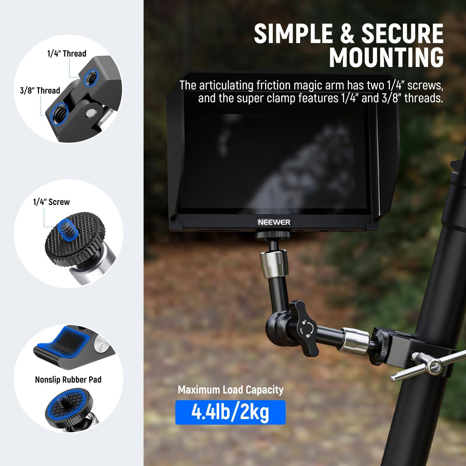 1/4" Thread  
3/8" Thread  

SIMPLE & SECURE MOUNTING  

The articulating friction magic arm has two 1/4" screws, and the super clamp features 1/4" and 3/8" threads.  

1/4" Screw  

NEEWER  

Nonslip Rubber Pad  

Maximum Load Capacity 4.4lb/2kg