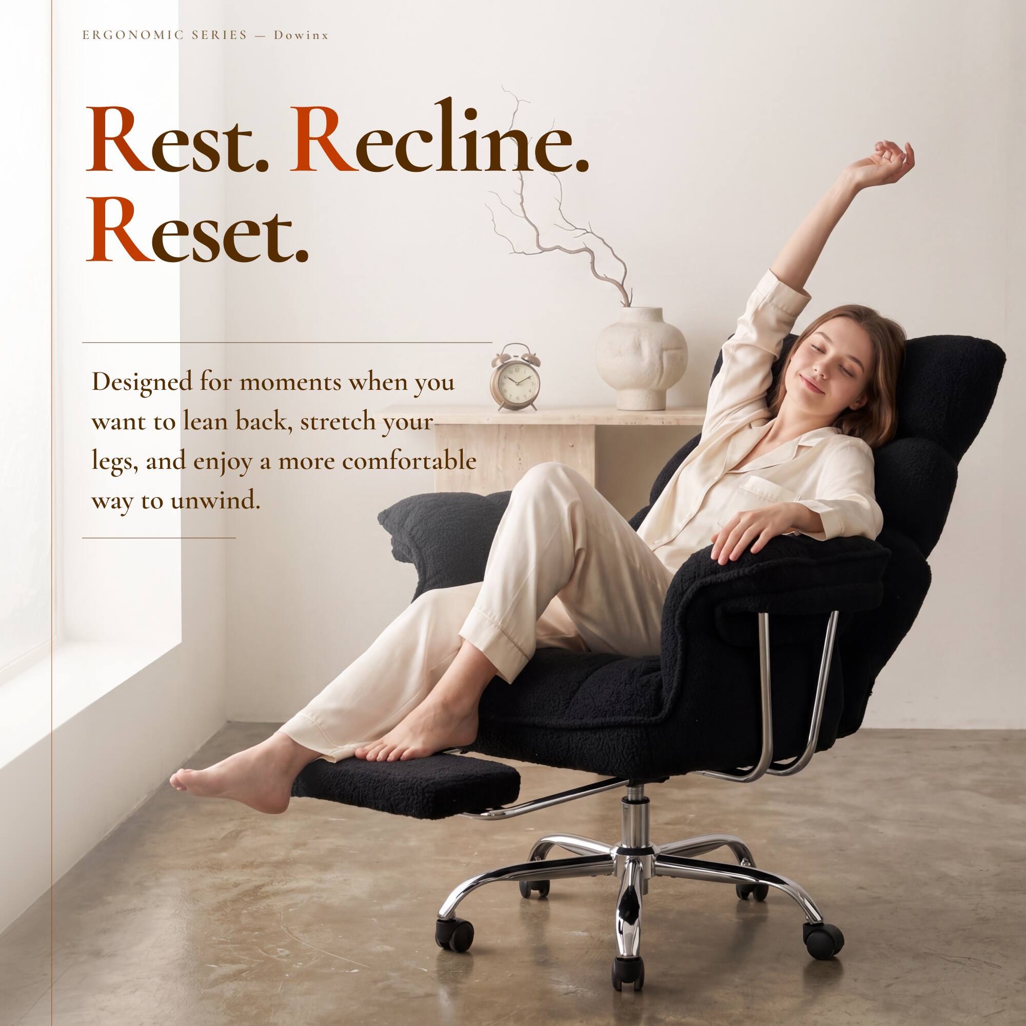 ERGONOMIC SERIES - Dowinx

Rest. Recline. Reset.

Designed for moments when you want to lean back, stretch your legs, and enjoy a more comfortable way to unwind.