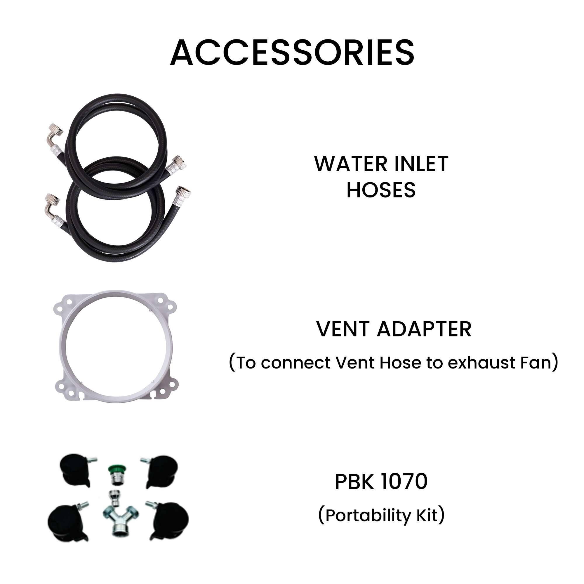 ACCESSORIES

WATER INLET HOSES

VENT ADAPTER  
(To connect Vent Hose to exhaust Fan)

PBK 1070  
(Portability Kit)