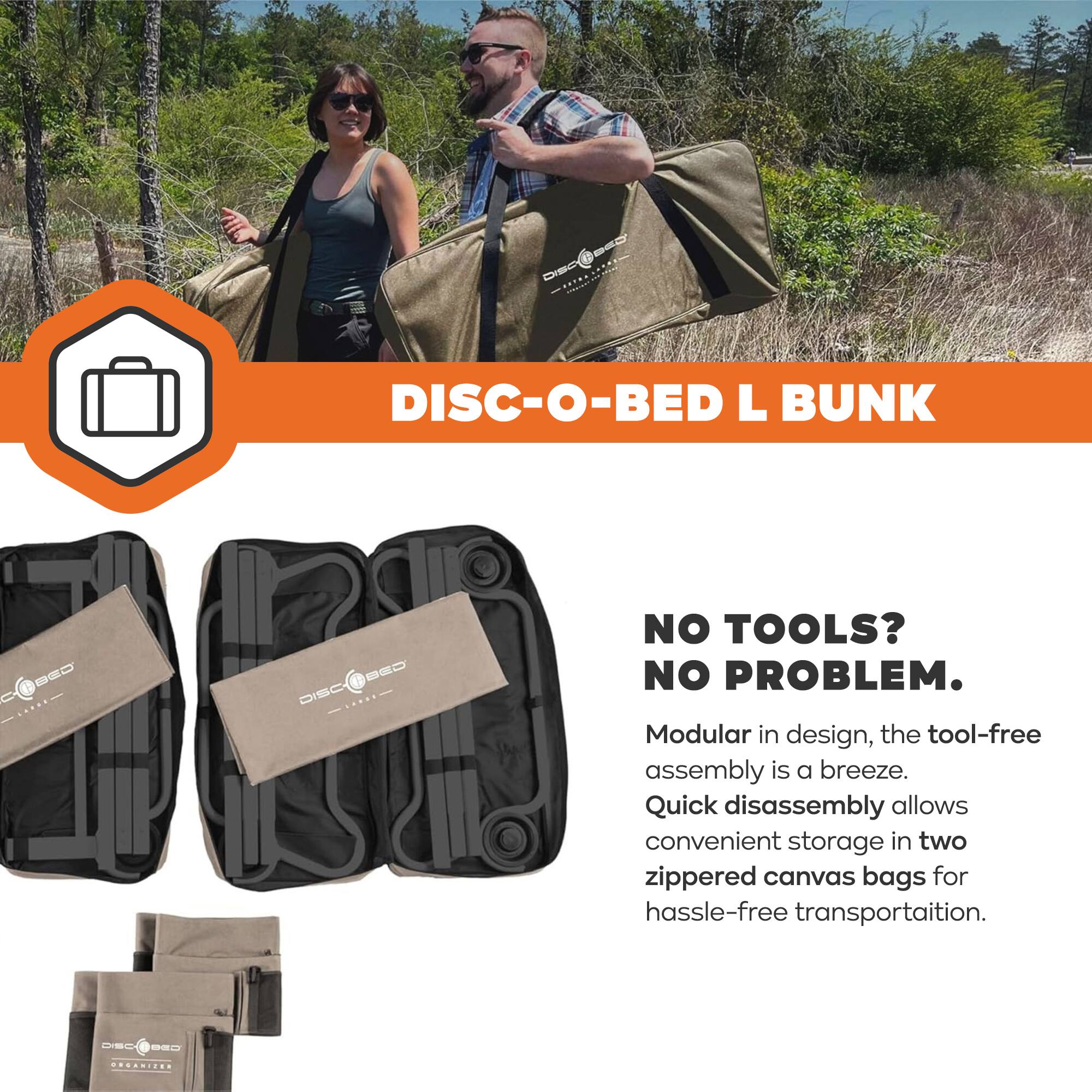 DISC-O-BED L BUNK CD8 DISCABED N -E0

DISC NO TOOLS? NO PROBLEM.

Modular in design, the tool-free assembly is a breeze. Quick disassembly allows convenient storage in two zippered canvas bags for hassle-free transportation.