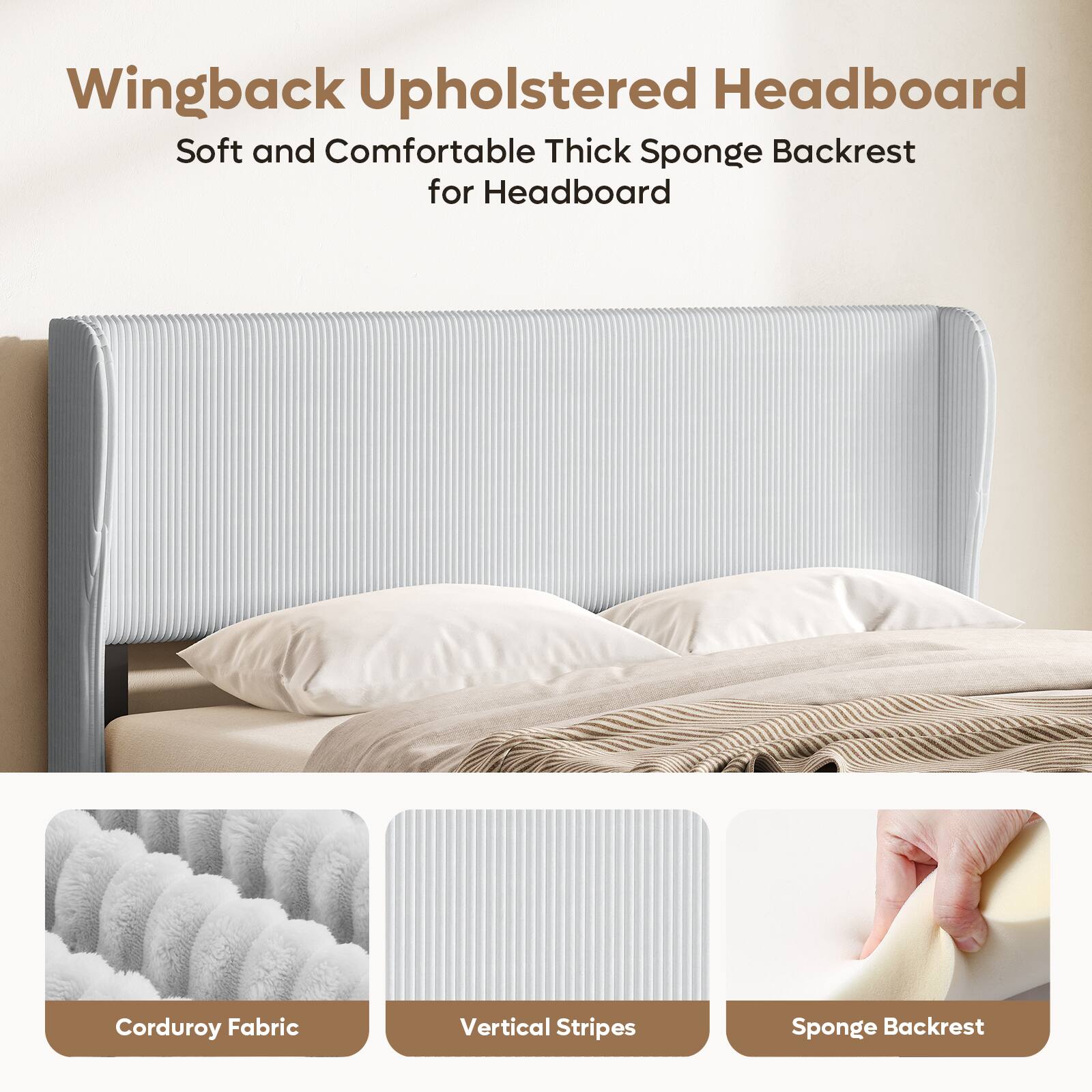 Wingback Upholstered Headboard  
Soft and Comfortable Thick Sponge Backrest for Headboard  
Corduroy Fabric  
Vertical Stripes  
Sponge Backrest