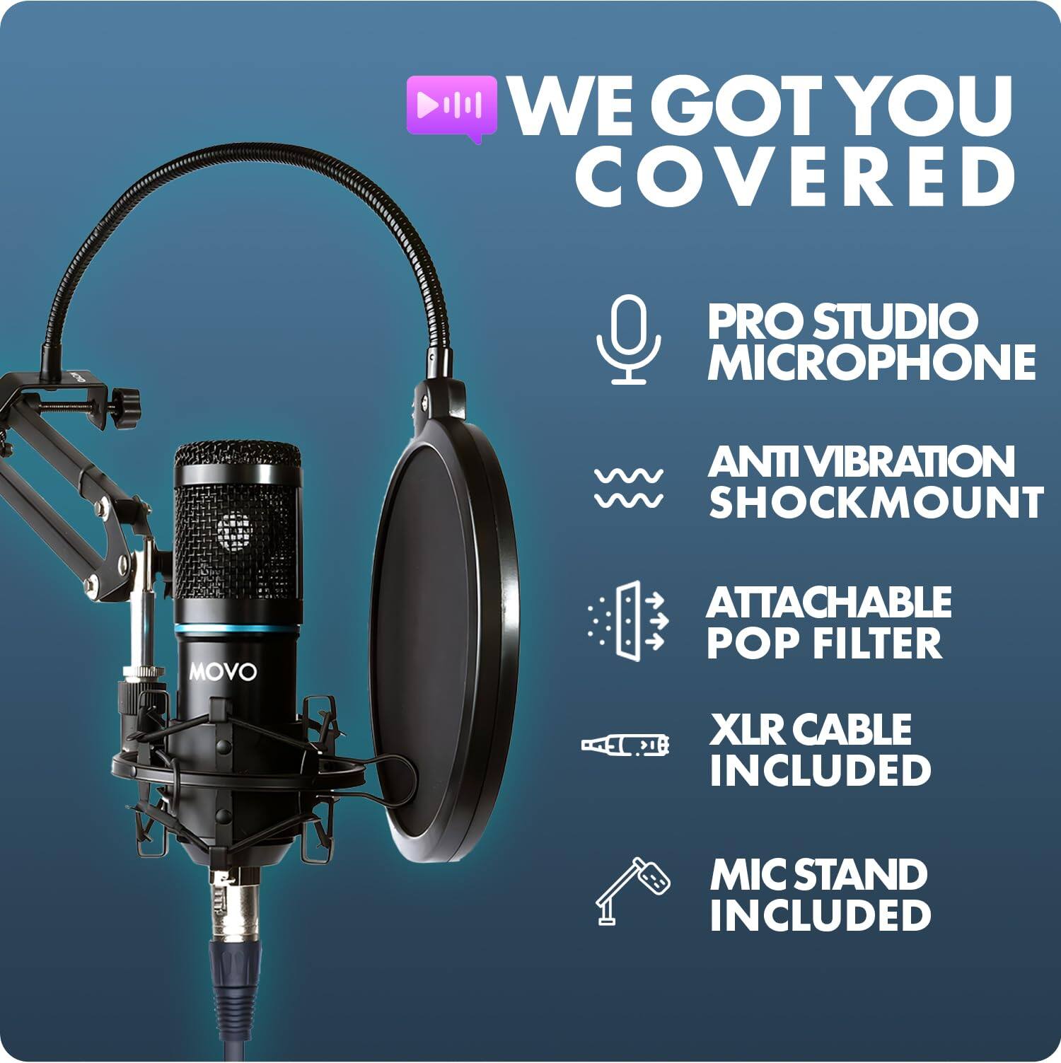 WE GOT YOU COVERED  
PRO STUDIO MICROPHONE  
ANTI VIBRATION SHOCKMOUNT  
ATTACHABLE POP FILTER  
XLR CABLE INCLUDED  
MIC STAND INCLUDED