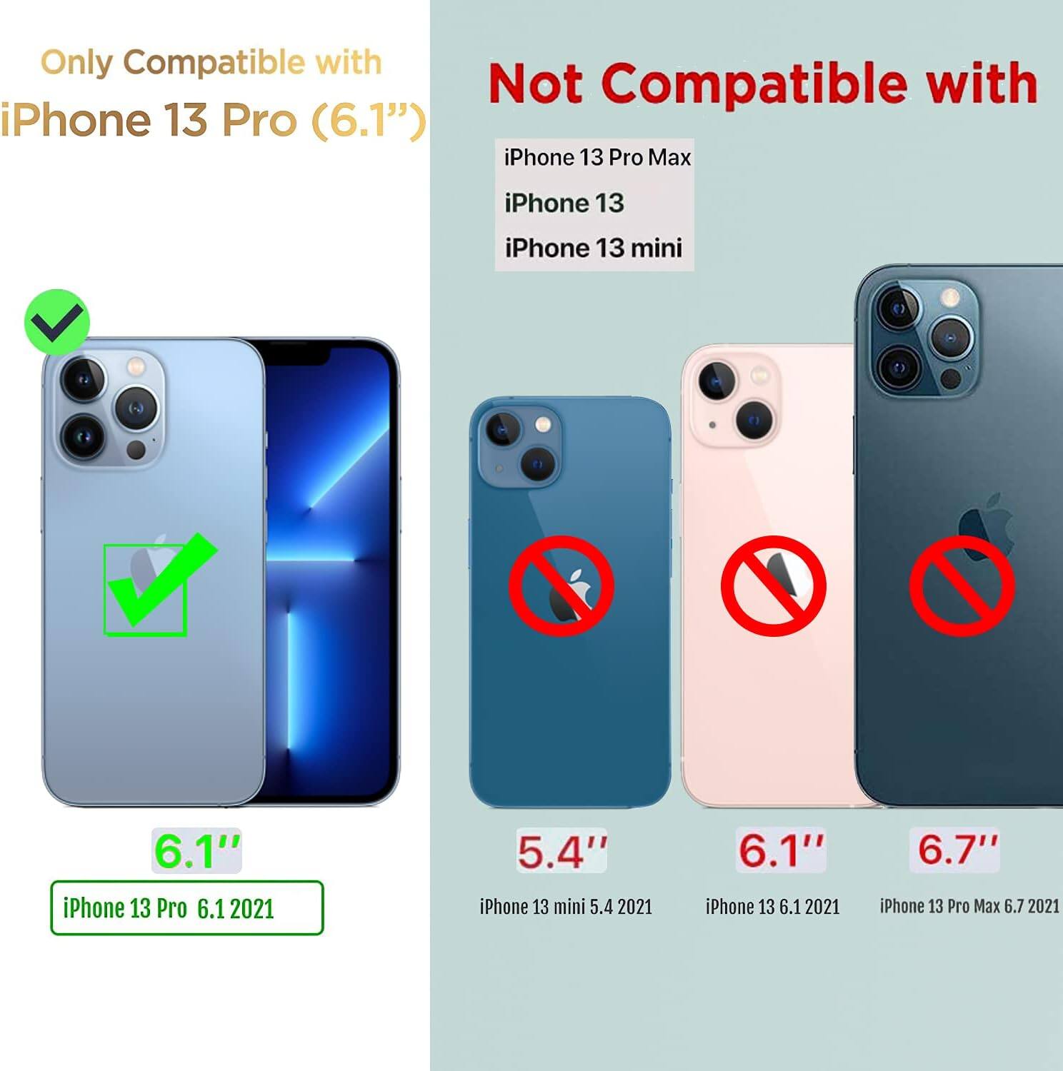 Only Compatible with iPhone 13 Pro (6.1") Not Compatible with iPhone 13 Pro Max, iPhone 13, iPhone 13 mini

iPhone 13 Pro 6.1 2021
iPhone 13 mini 5.4 2021
iPhone 13 6.1 2021
iPhone 13 Pro Max 6.7 2021