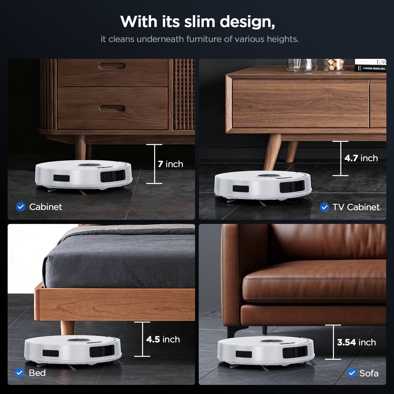 With its slim design, it cleans underneath furniture of various heights.

- Cabinet: 7 inch
- TV Cabinet: 4.7 inch
- Bed: 4.5 inch
- Sofa: 3.54 inch