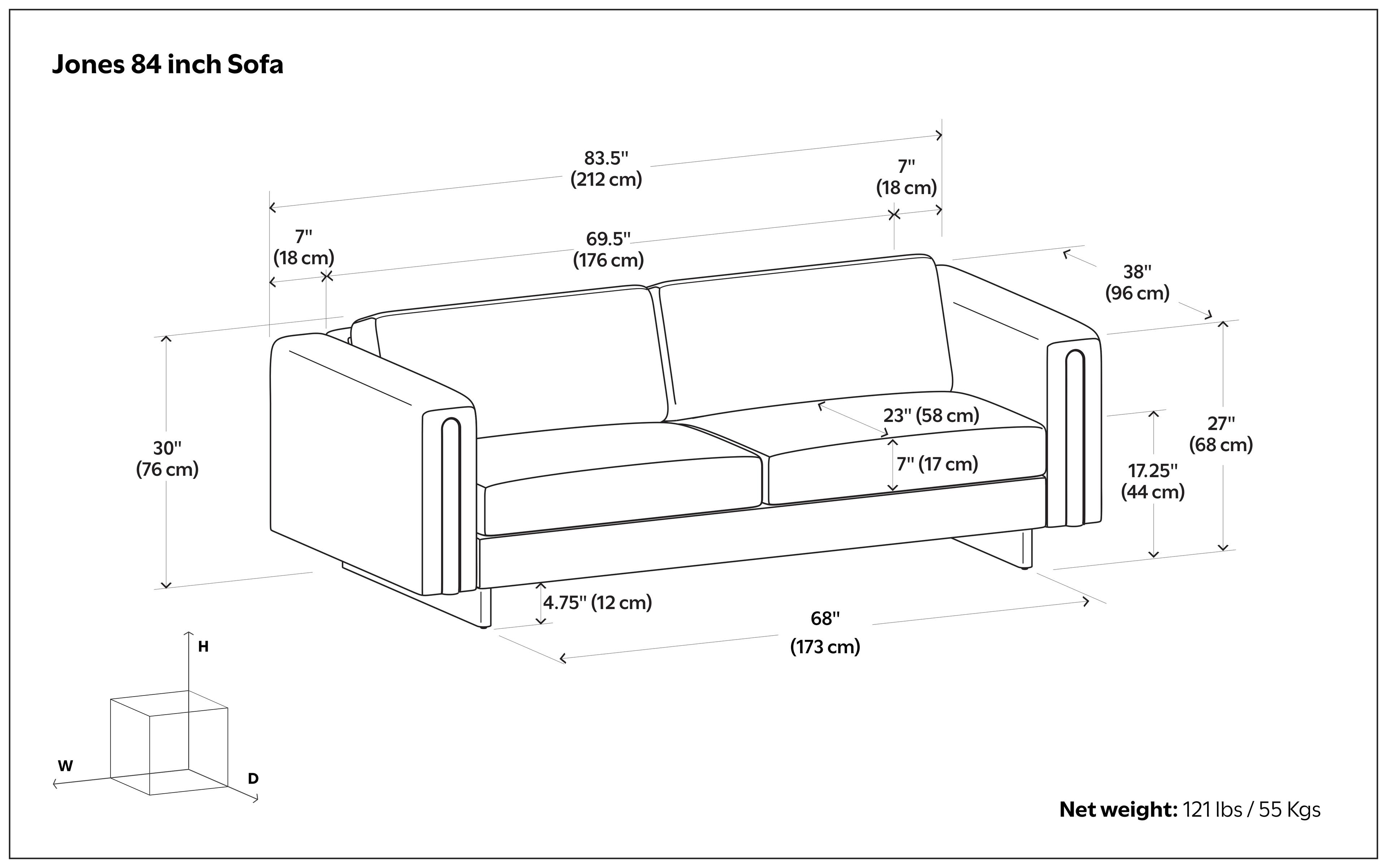 Jones 84 inch Sofa

- 83.5" (212 cm)
- 69.5" (176 cm)
- 30" (76 cm)
- 7" (18 cm)
- 38" (96 cm)
- 23" (58 cm)
- 27" (68 cm)
- 17.25" (44 cm)
- 4.75" (12 cm)
- 68" (173 cm)

Net weight: 121 lbs / 55 Kgs
