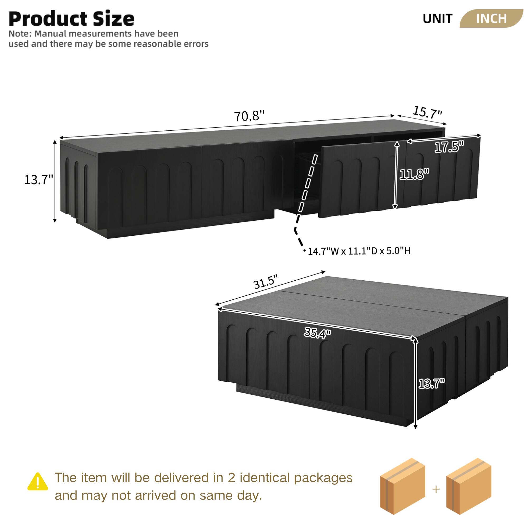 **Product Size**

Note: Manual measurements have been used and there may be some reasonable errors

- UNIT: INCH

- Length: 70.8"
- Width: 13.7"
- Height: 15.7"
- Depth: 17.5"
- Internal Dimensions: 14.7"W x 11.1"D x 5.0"H

- Length: 35.4"
- Width: 13.7"
- Depth: 31.5"

The item will be delivered in 2 identical packages and may not arrive on the same day.