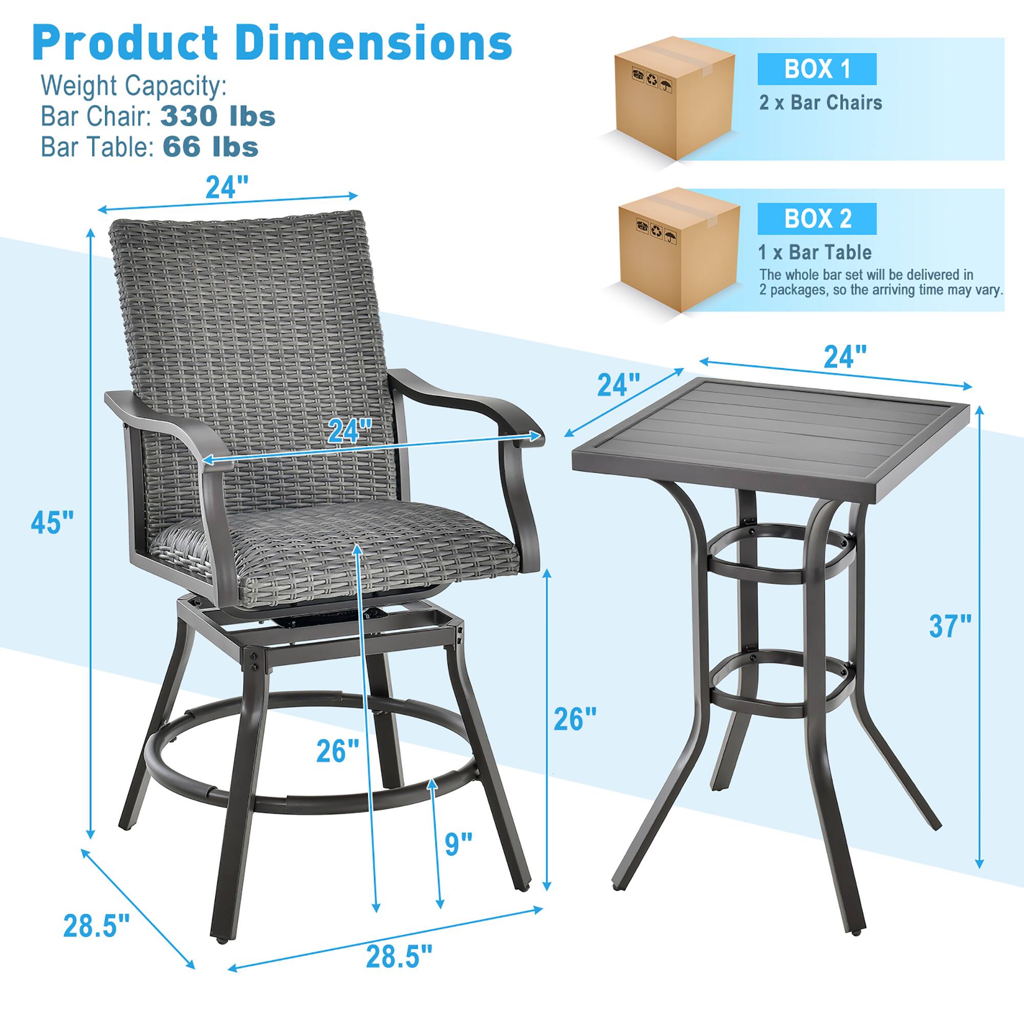 Product Dimensions  
Weight Capacity:  
Bar Chair: 330 lbs  
Bar Table: 66 lbs  

24"  
24"  
24"  
45"  
37"  
26"  
26"  
9"  
28.5"  
28.5"  

BOX 1  
2 x Bar Chairs  

BOX 2  
1 x Bar Table  

The whole bar set will be delivered in 2 packages, so the arriving time may vary.